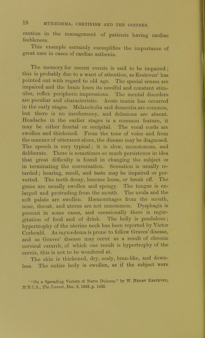 caution in the management of patients having cardiac feebleness. This example certainly exemplifies the importance of great care in cases of cardiac asthenia. The memory for recent events is said to be impaired ; this is probably due to a want of attention, as Kesteven^ has pointed out with regard to old age. The special senses are impaired and the brain loses its needful and constant stim- ulus, reflex peripheric impressions. The mental disorders are pecuhar and characteristic. Acute mania has occurred in the early stages. Melancholia and dementia are common, but there is no incoherency, and delusions are absent. Headache in the earlier stages is a common feature, it may be either frontal or occipital. The vocal cords are swollen and thickened. From the tone of voice and from the manner of utterance alone, the disease may be diagnosed. The speech is very typical; it is slow, monotonous, and deliberate. There is sometimes so much persistence in idea that great difiiculty is found in changing the subject or in terminatmg the conversation. Sensation is usually re- tarded ; hearing, smell, and taste may be impaired or per- verted. The teeth decay, become loose, or break off. The gums are usually swollen and spongy. The tongue is en- larged and protruding from the mouth. The uvula and the soft palate are swollen. Hasmorrhages from the mouth, nose, throat, and uterus are not uncommon. Dysphagia is present in some cases, and occasionally there is regur- gitation of food and of drink. The belly is pendulous ; hypertrophy of the uterine neck has been reported by Victor Corbould. As myxoedema is prone to follow Graves' disease, and as Graves' disease may occur as a result of chronic cervical catarrh, of which one result is hypertrophy of the cervix, this is not to be wondered at. The skin is thickened, dry, scaly, bran-hke, and down- less. The entire body is swollen, as if the subject were 'On a Spreading Variety of Nerve Dulness, by W. Henet Kbsteven, M.R.C.S., The Lancet, Dec. 9, 1893, p. 1435.