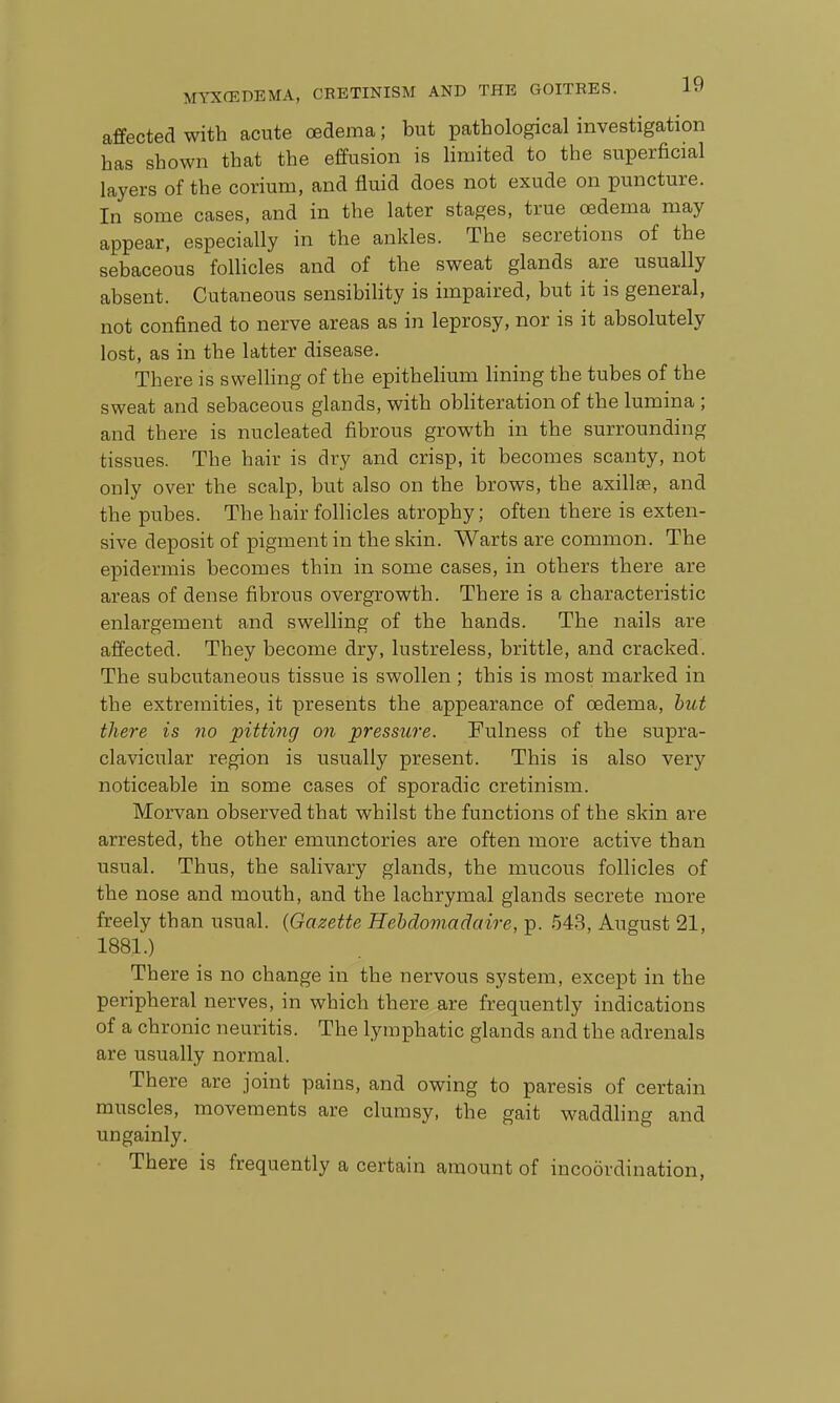 affected with acute oedema; but pathological investigation has shown that the effusion is limited to the superficial layers of the corium, and fluid does not exude on puncture. In some cases, and in the later stages, true oedema may appear, especially in the ankles. The secretions of the sebaceous foUicles and of the sweat glands are usually absent. Cutaneous sensibility is impaired, but it is general, not confined to nerve areas as in leprosy, nor is it absolutely lost, as in the latter disease. There is swelling of the epithelium lining the tubes of the sweat and sebaceous glands, with obliteration of the lumina ; and there is nucleated fibrous growth in the surrounding tissues. The hair is dry and crisp, it becomes scanty, not only over the scalp, but also on the brows, the axillae, and the pubes. The hair follicles atrophy; often there is exten- sive deposit of pigment in the skin. Warts are common. The epidermis becomes thin in some cases, in others there are areas of dense fibrous overgrowth. There is a characteristic enlargement and swelling of the hands. The nails are affected. They become dry, lustreless, brittle, and cracked. The subcutaneous tissue is swollen ; this is most marked in the extremities, it presents the appearance of oedema, hiU there is no pitting on pressure. Fulness of the supra- clavicular region is usually present. This is also very noticeable in some cases of sporadic cretinism. Morvan observed that whilst the functions of the skin are arrested, the other emunctories are often more active than usual. Thus, the salivary glands, the mucous follicles of the nose and mouth, and the lachrymal glands secrete more freely than usual. {Gazette Hebdomadaire, p. 543, August 21, 1881.) Th ere is no change in the nervous system, except in the peripheral nerves, in which there are frequently indications of a chronic neuritis. The lymphatic glands and the adrenals are usually normal. There are joint pains, and owing to paresis of certain muscles, movements are clumsy, the gait waddling and ungainly. There is frequently a certain amount of incoordination,