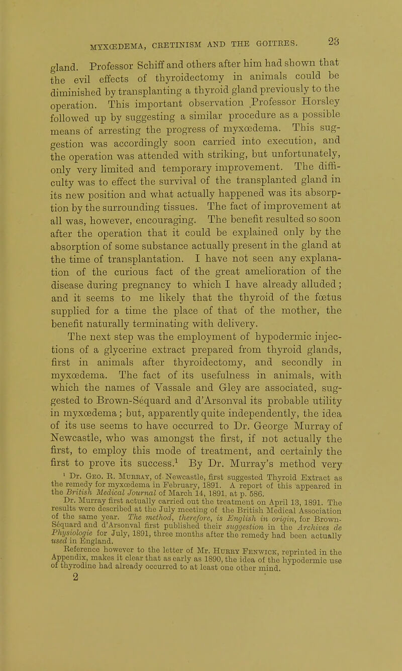 gland. Professor Schiff and others after him had shown that the evil effects of thyroidectomy in animals could be diminished by transplanting a thyroid gland previously to the operation. This important observation Professor Horsley followed up by suggesting a similar procedure as a possible means of arresting the progress of myxoedema. This sug- gestion was accordingly soon carried into execution, and the operation was attended with striking, but unfortunately, only very limited and temporary improvement. The diffi- culty was to effect the survival of the transplanted gland in its new position and what actually happened was its absorp- tion by the surrounding tissues. The fact of improvement at all was, however, encouraging. The benefit resulted so soon after the operation that it could be explained only by the absorption of some substance actually present in the gland at the time of transplantation. I have not seen any explana- tion of the curious fact of the great amelioration of the disease during pregnancy to which I have already alluded ; and it seems to me likely that the thyroid of the foetus supplied for a time the place of that of the mother, the benefit naturally terminating with delivery. The next step was the employment of hypodermic injec- tions of a glycerine extract prepared from thyroid glands, first in animals after thyroidectomy, and secondly in myxoedema. The fact of its usefulness in animals, with which the names of Vassale and Gley are associated, sug- gested to Brown-Sequard and d'Arsonval its probable utility in myxoedema; but, apparently quite independently, the idea of its use seems to have occurred to Dr. George Murray of Newcastle, who was amongst the first, if not actually the first, to employ this mode of treatment, and certainly the first to prove its success.^ By Dr. Murray's method very ' Dr. Geo. E. Muebay, of Newcastle, first suggested Thyroid Extract as the remedy for myxoedema in February, 1891. A report of this appeared in the British Medical Journal of March 14, 1891. at p. 586. Dr. Murray first actually carried out the treatment on April 13, 1891. The results were described at the July meeting of the British Medical Association of the same year. The method, therefore, is English in origin, for Brown- S6quard and d'Arsonval first published their suggestion in the Archives de Physiologic for July, 1891, three months after the remedy had been actually used in England. Eeferenco however to the letter of Mr. Hurby Fenwick, reprinted in the Appendix, malces it clear that as early as 1890, the idea of the hypodermic use of thyrodine had already occurred to at least one other mind 2