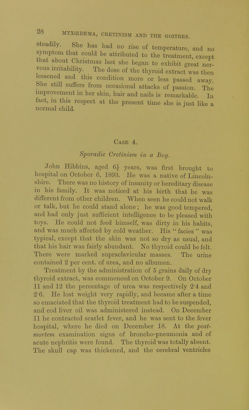 Steadily. She has had no rise of temperature, and no symptom that could be attributed to the treatment, except that about Christmas last she began to exhibit great ner- vous irritabihty. The dose of the thyroid extract was then lessened and this condition more or less passed away bhe still suffers from occasional attacks of passion The improvement in her skin, hair and nails is remarkable. In fact, in this respect at the present time she is just like a normal child. Case 4. Sporadic Cretinism in a Boy. John Hibbins, aged 6^ years, was first brought to hospital on October 6, 1893. He was a native of Lincoln- shire. There was no history of insanity or hereditary disease in his family. It was noticed at his birth that he was different from other children. When seen he could not walk or talk, but he could stand alone; he was good tempered, and had only just sufficient intelligence to be pleased with toys. He could not feed himself, was dirty in his habits, and was much affected by cold weather. His facies  was typical, except that the skin was not so dry as usual, and that his hair was fairly abundant. No thyroid could be felt. There were marked supraclavicular masses. The urine contained 2 per cent, of urea, and no albumen. Treatment by the administration of 5 grains daily of dry thyroid extract, was commenced on October 9. On October 11 and 12 the percentage of urea was respectively 24 and 2*6. He lost weight very rapidly, and became after a time so emaciated that the thyroid treatment had to be suspended, and cod liver oil was administered instead. On December 11 he contracted scarlet fever, and he was sent to the fever hospital, where he died on December 18. At the post- mortejii examination signs of broncho-pneumonia and of acute nephritis were found. The thyroid was totally absent. The skull cap was thickened, and the cerebral ventricles