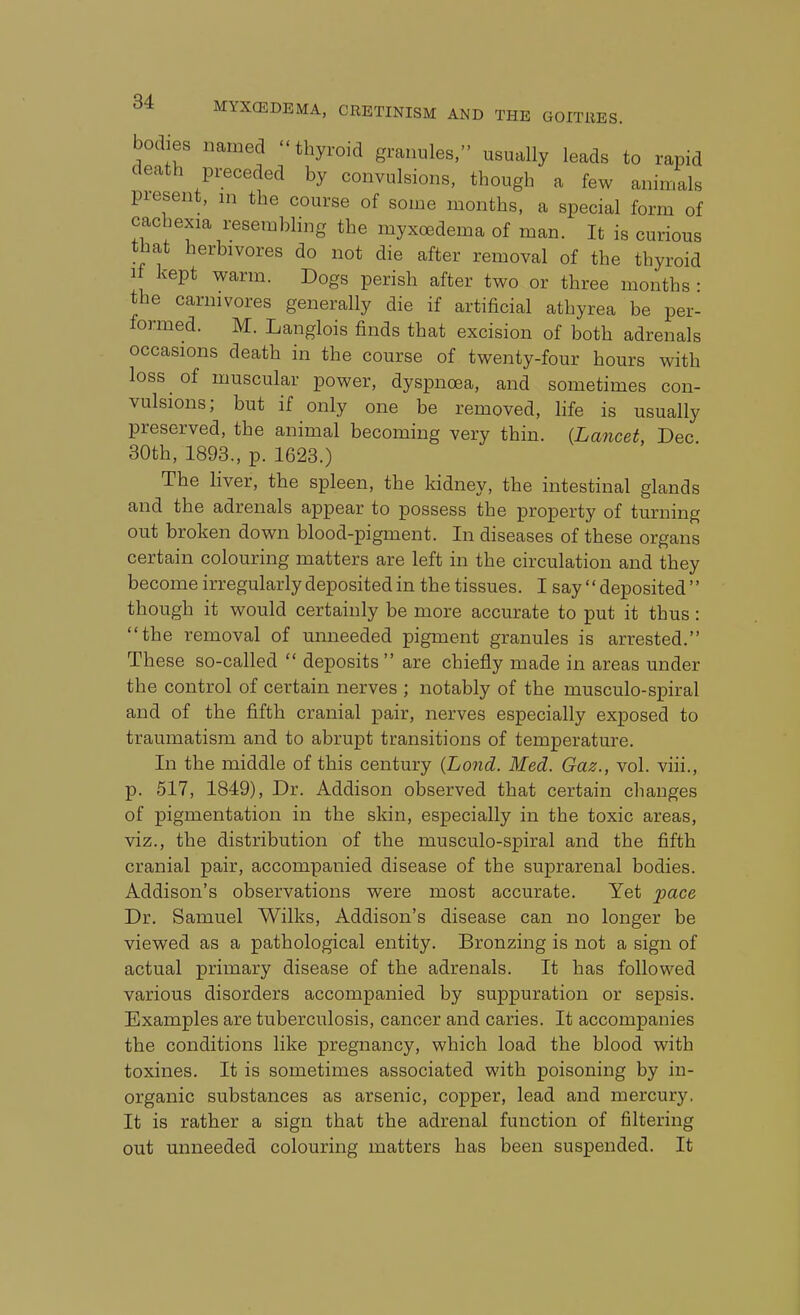 bodies named thyroid granules, usually leads to rapid death pi;eceded by convulsions, though a few anin.als piesent, ni the course of some months, a special form of cacbexia resembling the myxoedema of man. It is curious that herbivores do not die after removal of the thyroid If kept warm. Dogs perish after two or three months • the carnivores generally die if artificial athyrea be per- formed. M. Langlois finds that excision of both adrenals occasions death in the com-se of twenty-four hours with loss of muscular power, dyspnoea, and sometimes con- vulsions; but if only one be removed, hfe is usually preserved, the animal becoming very thin. {Lancet, Dec. 30th, 1898., p. 1623.) The liver, the spleen, the kidney, the intestinal glands and the adrenals appear to possess the property of turning out broken down blood-pigment. In diseases of these organs certain colouring matters are left in the circulation and they become irregularly deposited in the tissues. I say  deposited  though it would certainly be more accurate to put it thus : the removal of unneeded pigment granules is arrested. These so-called  deposits are chiefly made in areas under the control of certain nerves ; notably of the musculo-spiral and of the fifth cranial pair, nerves especially exposed to traumatism and to abrupt transitions of temperature. In the middle of this century {Lond. Med. Gaz., vol. viii., p. 517, 1849), Dr. Addison observed that certain changes of pigmentation in the skin, especially in the toxic areas, viz., the distribution of the musculo-spiral and the fifth cranial pair, accompanied disease of the suprarenal bodies. Addison's observations were most accurate. Yet pace Dr. Samuel Wilks, Addison's disease can no longer be viewed as a pathological entity. Bronzing is not a sign of actual primary disease of the adrenals. It has followed various disorders accompanied by suppuration or sepsis. Examples are tuberculosis, cancer and caries. It accompanies the conditions like pregnancy, which load the blood with toxines. It is sometimes associated with poisoning by in- organic substances as arsenic, copper, lead and mercury, It is rather a sign that the adrenal function of filtering out unneeded colouring matters has been suspended. It