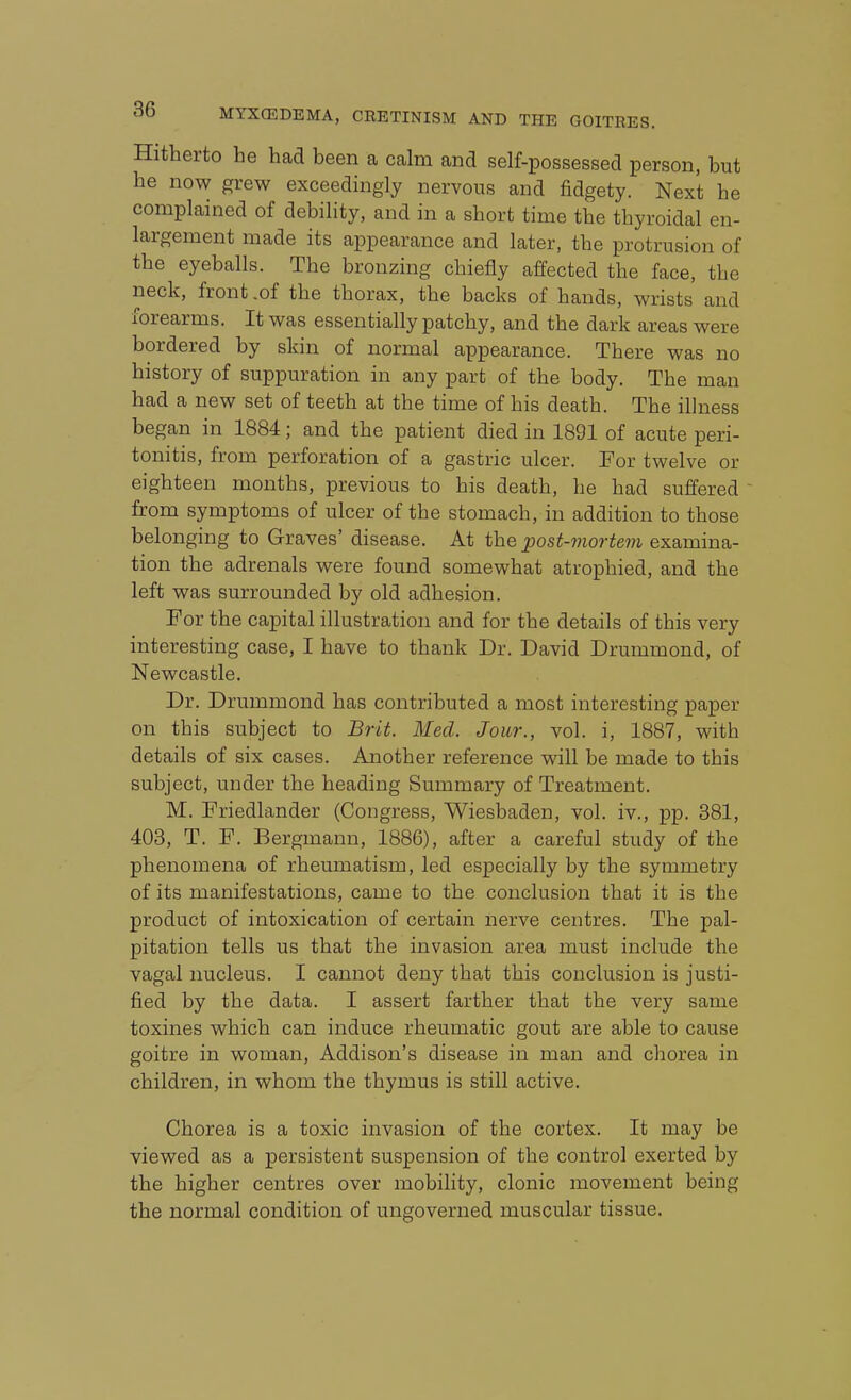 Hitherto he had been a calm and self-possessed person, but he now grew exceedingly nervous and fidgety. Next he complained of debility, and in a short time the thyroidal en- largement made its appearance and later, the protrusion of the eyeballs. The bronzing chiefly affected the face, the neck, front .of the thorax, the backs of hands, wrists and forearms. It was essentially patchy, and the dark areas were bordered by skin of normal appearance. There was no history of suppuration in any part of the body. The man had a new set of teeth at the time of his death. The illness began in 1884; and the patient died in 1891 of acute peri- tonitis, from perforation of a gastric ulcer. For twelve or eighteen months, previous to his death, he had suffered from symptoms of ulcer of the stomach, in addition to those belonging to Graves' disease. At the post-mortem examina- tion the adrenals were found somewhat atrophied, and the left was surrounded by old adhesion. For the capital illustration and for the details of this very interesting case, I have to thank Dr. David Drummond, of Newcastle. Dr. Drummond has contributed a most interesting paper on this subject to Brit. Med. Jour., vol. i, 1887, with details of six cases. Another reference will be made to this subject, under the heading Summary of Treatment. M. Friedlander (Congress, Wiesbaden, vol. iv., pp. 381, 403, T. F. Bergmann, 1886), after a careful study of the phenomena of rheumatism, led especially by the symmetry of its manifestations, came to the conclusion that it is the product of intoxication of certain nerve centres. The pal- pitation tells us that the invasion area must include the vagal nucleus. I cannot deny that this conclusion is justi- fied by the data. I assert farther that the very same toxines which can induce rheumatic gout are able to cause goitre in woman, Addison's disease in man and chorea in children, in whom the thymus is still active. Chorea is a toxic invasion of the cortex. It may be viewed as a persistent suspension of the control exerted by the higher centres over mobility, clonic movement being the normal condition of ungoverned muscular tissue.
