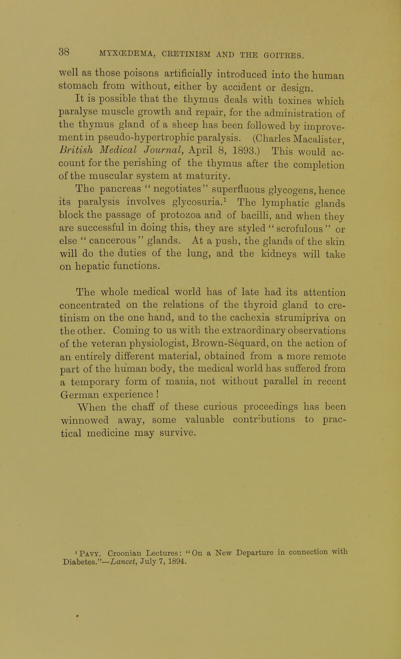 well as those poisons artificially introduced into the human stomach from without, either by accident or design. It is possible that the thymus deals with toxines which paralyse muscle growth and repair, for the administration of the thymus gland of a sheep has been followed by improve- ment in pseudo-hypertrophic paralysis. (Charles Macalister, British Medical Journal, April 8, 1893.) This would ac- count for the perishing of the thymus after the completion of the muscular system at maturity. The pancreas negotiates superfluous glycogens,hence its paralysis involves glycosuria.^ The lymphatic glands block the passage of protozoa and of bacilh, and when they are successful in doing this, they are styled  scrofulous  or else  cancerous  glands. At a push, the glands of the skin will do the duties of the lung, and the kidneys will take on hepatic functions. The whole medical world has of late had its attention concentrated on the relations of the thyroid gland to cre- tinism on the one hand, and to the cachexia strumipriva on the other. Coming to us with the extraordinary observations of the veteran physiologist, Brown-Sequard, on the action of an entirely different material, obtained from a more remote part of the human body, the medical world has suffered from a temporary form of mania, not without parallel in recent German experience ! When the chaff of these curious proceedings has been winnowed away, some valuable contributions to prac- tical medicine may survive. ' Pavy. Croonian Lectures: On a New Departure in connection with Diabetes.—Lancet, July 7, 1894.