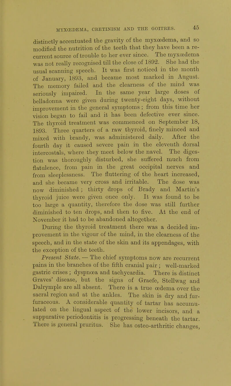 distinctly accentuated the gravity of the myxcedema, and so modified the nutrition of the teeth that they have been a re- current source of trouble to her ever since. The myxcedema was not really recognised till the close of 1892. She had the usual scanning speech. It was first noticed in the month of January, 1893, and became most marked in August. The memory failed and the clearness of the mind was seriously impaired. In the same year large doses of belladonna were given during twenty-eight days, without improvement in the general symptoms ; from this time her vision began to fail and it has been defective ever since. The thyroid treatment was commenced on September 18, 1893. Three quarters of a raw thyroid, finely minced and mixed with brandy, was administered daily. After the fourth day it caused severe pain in the eleventh dorsal intercostals, where they meet below the navel. The diges- tion was thoroughly disturbed, she suffered much from flatulence, from pain in the great occipital nerves and from sleeplessness. The fluttering of the heart increased, and she became very cross and irritable. The dose was now diminished ; thirty drops of Brady and Martin's thyroid juice were given once only. It was found to be too large a quantity, therefore the dose was still further diminished to ten drops, and then to five. At the end of November it had to be abandoned altogether. During the thyroid treatment there was a decided im- provement in the vigour of the mind, in the clearness of the speech, and in the state of the skin and its appendages, with the exception of the teeth. Present State. — The chief symptoms now are recurrent pains in the branches of the fifth cranial pair ; well-marked gastric crises ; dyspnoea and tachycardia. There is distinct Graves' disease, but the signs of Graefe, Stellwag and Dalrymple are all absent. There is a true oedema over the sacral region and at the ankles. The skin is dry and fur- furaceous. A considerable quantity of tartar has accumu- lated on the lingual aspect of the lower incisors, and a suppurative periodontitis is progressing beneath the tartar. There is general pruritus. She has osteo-arthritic changes,