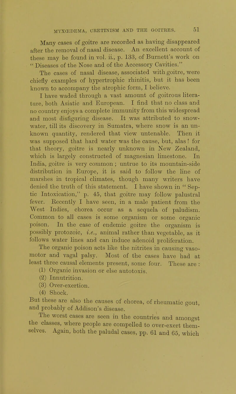 Many cases of goitre are recorded as having disappeared after the removal of nasal disease. An excellent account of these may be found in vol. ii., p. 133, of Burnett's work on  Diseases of the Nose and of the Accessory Cavities. The cases of nasal disease, associated with goitre, were chiefly examples of hypertrophic rhinitis, but it has been known to accompany the atrophic form, I believe. I have waded through a vast amount of goitrous litera- ture, both Asiatic and European. I find that no class and no country enjoys a complete immunity from this widespread and most disfiguring disease. It was attributed to snow- water, till its discovery in Sumatra, where snow is an un- known quantity, rendered that view untenable. Then it was supposed that hard water was the cause, but, alas ! for that theory, goitre is nearly unknown in New Zealand, which is largely constructed of magnesian limestone. In India, goitre is very common ; untrue to its mountain-side distribution in Europe, it is said to follow the line of marshes in tropical climates, though many writers have denied the truth of this statement. I have shown in  Sep- tic Intoxication, p. 45, that goitre may follow palustral fever. Eecently I have seen, in a male patient from the West Indies, chorea occur as a sequela of paludism. Common to all cases is some organism or some organic poison. In the case of endemic goitre the organism is possibly protozoic, i.e., animal rather than vegetable, as it follows water lines and can induce adenoid proliferation. The organic poison acts hke the nitrites in causmg vaso- motor and vagal palsy. Most of the cases have had at least three causal elements present, some four. These are : (1) Organic invasion or else autotoxis. (2) Innutrition. (3) Over-exertion. (4) Shock. But these are also the causes of chorea, of rheumatic gout, and probably of Addison's disease. The worst cases are seen in the countries and amongst the classes, where people are compelled to over-exert them- selves. Again, both the paludal cases, pp. 61 and 65, which