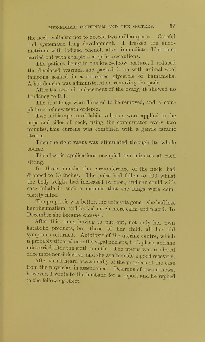 the neck, voltaism not to exceed two milliamperes. Careful and systematic lung development. I dressed the endo- metrium with iodized phenol, after immediate dilatation, carried out with complete aseptic precautions. The patient being in the knee-elbow posture, I reduced the displaced ovarium, and packed it up with animal wool tampons soaked in a saturated glycerole of hamamelis. A hot douche was administered on removing the pads. After the second replacement of the ovary, it showed no tendency to fall. The foul fangs were directed to be removed, and a com- plete set of new teeth ordered. Two milliamperes of labile voltaism were applied to the nape and sides of neck, using the commutator every two minutes, this current was combined with a gentle faradic stream. Then the right vagus was stimulated through its whole course. The electric applications occupied ten minutes at each sitting. In three months the circumference of the neck had dropped to 13 inches. The pulse had fallen to 100, whilst the body weight had increased by 81bs., and she could with ease inhale in such a manner that the lungs were com- pletely filled. The proptosis was better, the urticaria gone; she had lost her rheumatism, and looked much more calm and placid. In December she became enceinte. After this time, having to put out, not only her own kataboHc products, but those of her child, all her old symptoms returned. Autotoxis of the uterine centre, which is probably situated near the vagal nucleus, took place, and she miscarried after the sixth month. The uterus was rendered once more non-infective, and she again made a good recovery. After this I heard occasionally of the progress of the case from the physician in attendance. Desirous of recent news, however, I wrote to the husband for a report and he replied to the following effect.