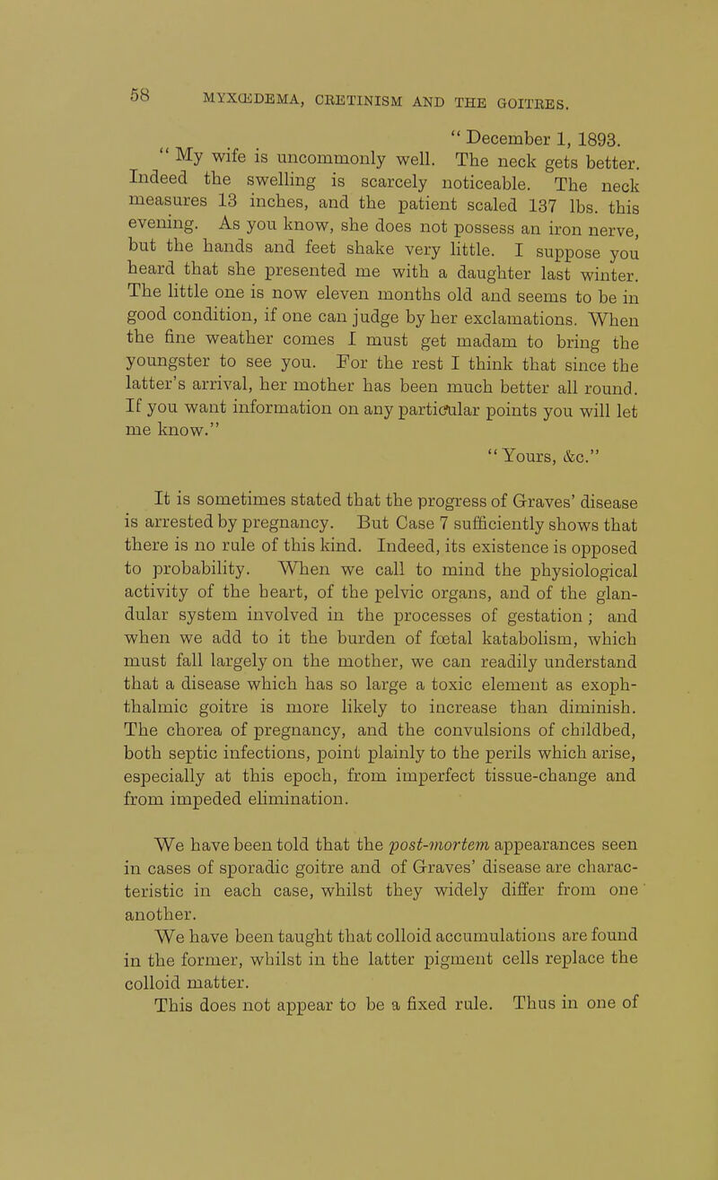 68  December 1, 1893.  My wife is uncommonly well. The neck gets better. Indeed the swelling is scarcely noticeable. The neck measures 13 inches, and the patient scaled 137 lbs. this evening. As you know, she does not possess an iron nerve, but the hands and feet shake very httle. I suppose you heard that she presented me with a daughter last winter. The little one is now eleven months old and seems to be in good condition, if one can judge by her exclamations. When the fine weather comes I must get madam to bring the youngster to see you. For the rest I think that since the latter's arrival, her mother has been much better all round. If you want information on any particular points you will let me know. Yours, &c. It is sometimes stated that the progress of Graves' disease is arrested by pregnancy. But Case 7 sufficiently shows that there is no rule of this kind. Indeed, its existence is opposed to probability. When we call to mind the physiological activity of the heart, of the pelvic organs, and of the glan- dular system involved in the processes of gestation; and when we add to it the burden of fcetal katabolism, which must fall largely on the mother, we can readily understand that a disease which has so large a toxic element as exoph- thalmic goitre is more likely to increase than diminish. The chorea of pregnancy, and the convulsions of childbed, both septic infections, point plainly to the perils which arise, especially at this epoch, from imperfect tissue-change and from impeded ehmination. We have been told that the post-mortem appearances seen in cases of sporadic goitre and of G-raves' disease are charac- teristic in each case, whilst they widely differ from one another. We have been taught that colloid accumulations are found in the former, whilst in the latter pigment cells replace the colloid matter. This does not appear to be a fixed rule. Thus in one of