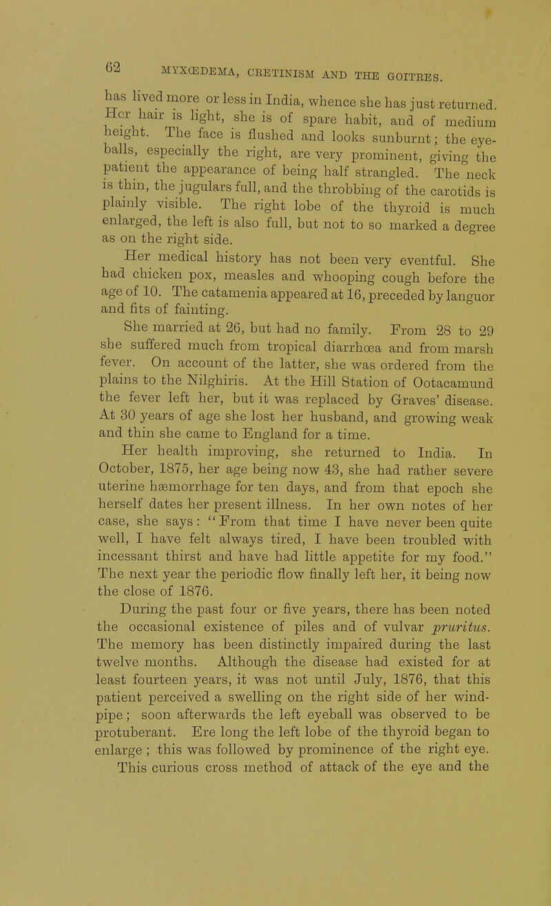 has lived more or less in India, whence she has just returned Her hair is light, she is of spare habit, and of medium height. The face is flushed and looks sunburnt; the eye- balls, especially the right, are very prominent, giving the patient the appearance of being half strangled. The neck is thin, the jugulars full, and the throbbing of the carotids is plainly visible. The right lobe of the thyroid is much enlarged, the left is also full, but not to so marked a degree as on the right side. Her medical history has not been very eventful. She had chicken pox, measles and whooping cough before the age of 10. The catamenia appeared at 16, preceded by languor and fits of fainting. She married at 26, but had no family. From 28 to 29 she suffered much from tropical diarrhoea and from marsh fever. On account of the latter, she was ordered from the plains to the Nilghiris. At the Hill Station of Ootacamund the fever left her, but it was replaced by Graves' disease. At 30 years of age she lost her husband, and growing weak and thin she came to England for a time. Her health improving, she returned to India. In October, 1875, her age being now 43, she had rather severe uterine haemorrhage for ten days, and from that epoch she herself dates her present illness. In her own notes of her case, she says: From that time I have never been quite well, I have felt always tired, I have been troubled with incessant thirst and have had little appetite for my food. The next year the periodic flow finally left her, it being now the close of 1876. During the past four or five years, there has been noted the occasional existence of piles and of vulvar pruritus. The memory has been distinctly impaired during the last twelve months. Although the disease had existed for at least fourteen years, it was not until July, 1876, that this patient perceived a swelling on the right side of her wind- pipe ; soon afterwards the left eyeball was observed to be protuberant. Ere long the left lobe of the thyroid began to enlarge ; this was followed by prominence of the right eye. This curious cross method of attack of the eye and the
