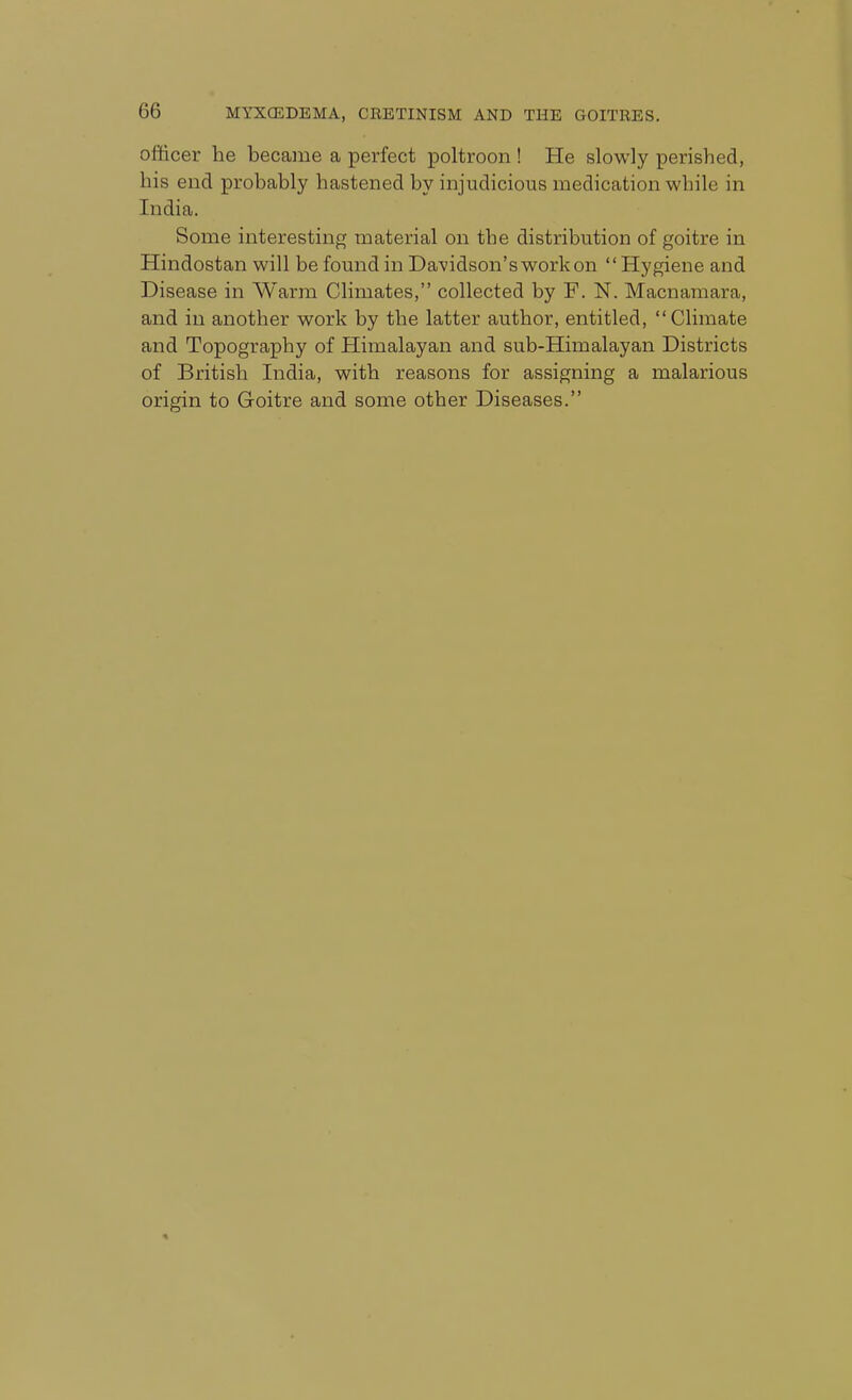 officer he became a perfect poltroon ! He slowly perished, his end probably hastened by injudicious medication while in India. Some interesting material on the distribution of goitre in Hindostan will be found in Davidson's workon Hygiene and Disease in Warm Climates, collected by F. N. Macnamara, and in another work by the latter author, entitled, Climate and Topography of Himalayan and sub-Himalayan Districts of British India, with reasons for assigning a malarious origin to Goitre and some other Diseases.
