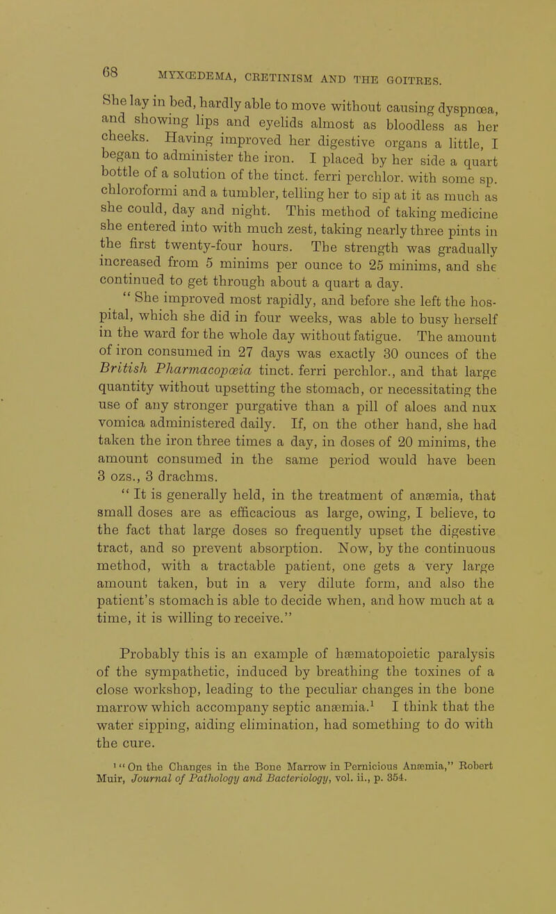 She lay in bed. hardly able to move without causing dyspnoea, and shownig lips and eyelids almost as bloodless as her cheeks. Having improved her digestive organs a little, I began to administer the iron. I placed by her side a quart bottle of a solution of the tinct. ferri perchlor. with some sp. chloroformi and a tumbler, telling her to sip at it as much as she could, day and night. This method of taking medicine she entered into with much zest, taking nearly three pints in the first twenty-four hours. The strength was gradually increased from 5 minims per ounce to 25 minims, and she continued to get through about a quart a day.  She improved most rapidly, and before she left the hos- pital, which she did in four weeks, was able to busy herself in the ward for the whole day without fatigue. The amount of iron consumed in 27 days was exactly 30 ounces of the British Pharmacopoeia tinct. ferri perchlor., and that large quantity without upsetting the stomach, or necessitating the use of any stronger purgative than a pill of aloes and nux vomica administered daily. If, on the other hand, she had taken the iron three times a day, in doses of 20 minims, the amount consumed in the same period would have been 3 ozs., 3 drachms.  It is generally held, in the treatment of anaemia, that small doses are as efficacious as large, owing, I believe, to the fact that large doses so frequently upset the digestive tract, and so prevent absorption. Now, by the continuous method, with a tractable patient, one gets a very large amount taken, but in a very dilute form, and also the patient's stomach is able to decide when, and how much at a time, it is willing to receive. Probably this is an example of haematopoietic paralysis of the sympathetic, induced by breathing the toxines of a close workshop, leading to the peculiar changes in the bone marrow which accompany septic anaemia.^ I think that the water sipping, aiding elimination, had something to do with the cure. '  On the Changes in the Bone Marrow in Pernicious Anfemia, Robert Muir, Journal of Pathology and Bacteriology, vol. ii., p. 354.