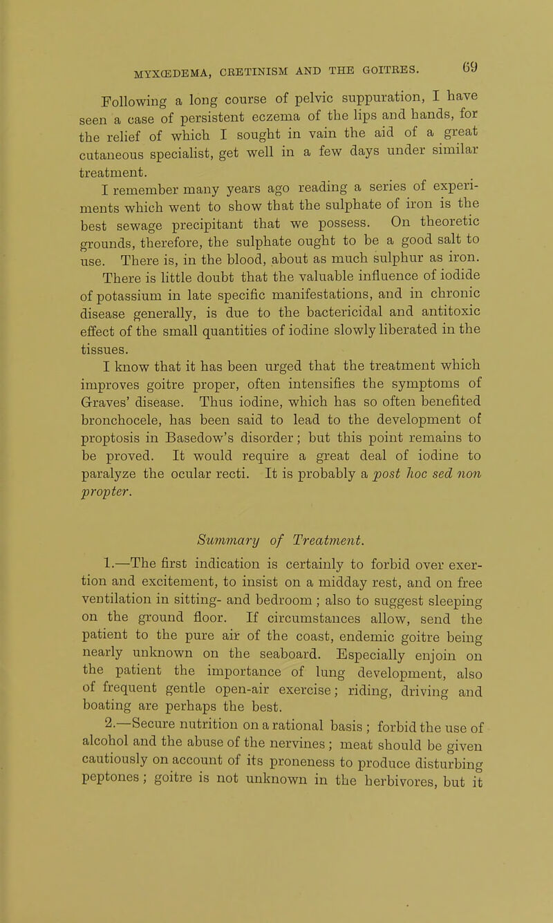 Following a long course of pelvic suppuration, I have seen a case of persistent eczema of the lips and hands, for the relief of which I sought in vain the aid of a great cutaneous speciahst, get well in a few days under similar treatment. I remember many years ago reading a series of experi- ments which went to show that the sulphate of iron is the best sewage precipitant that we possess. On theoretic grounds, therefore, the sulphate ought to be a good salt to use. There is, in the blood, about as much sulphur as iron. There is little doubt that the valuable influence of iodide of potassium in late specific manifestations, and in chronic disease generally, is due to the bactericidal and antitoxic effect of the small quantities of iodine slowly liberated in the tissues. I know that it has been urged that the treatment which improves goitre proper, often intensifies the symptoms of Graves' disease. Thus iodine, which has so often benefited bronchocele, has been said to lead to the development of proptosis in Basedow's disorder; but this point remains to be proved. It would require a great deal of iodine to paralyze the ocular recti. It is probably a post hoc sed non propter. Summary of Treatment. 1. —The first indication is certainly to forbid over exer- tion and excitement, to insist on a midday rest, and on free ventilation in sitting- and bedroom ; also to suggest sleeping on the ground floor. If circumstances allow, send the patient to the pure air of the coast, endemic goitre being nearly unknown on the seaboard. Especially enjoin on the patient the importance of lung development, also of frequent gentle open-air exercise; riding, driving and boating are perhaps the best. 2. —Secure nutrition on a rational basis ; forbid the use of alcohol and the abuse of the nervines; meat should be given cautiously on account of its proneness to produce disturbing peptones; goitre is not unknown in the herbivores, but it