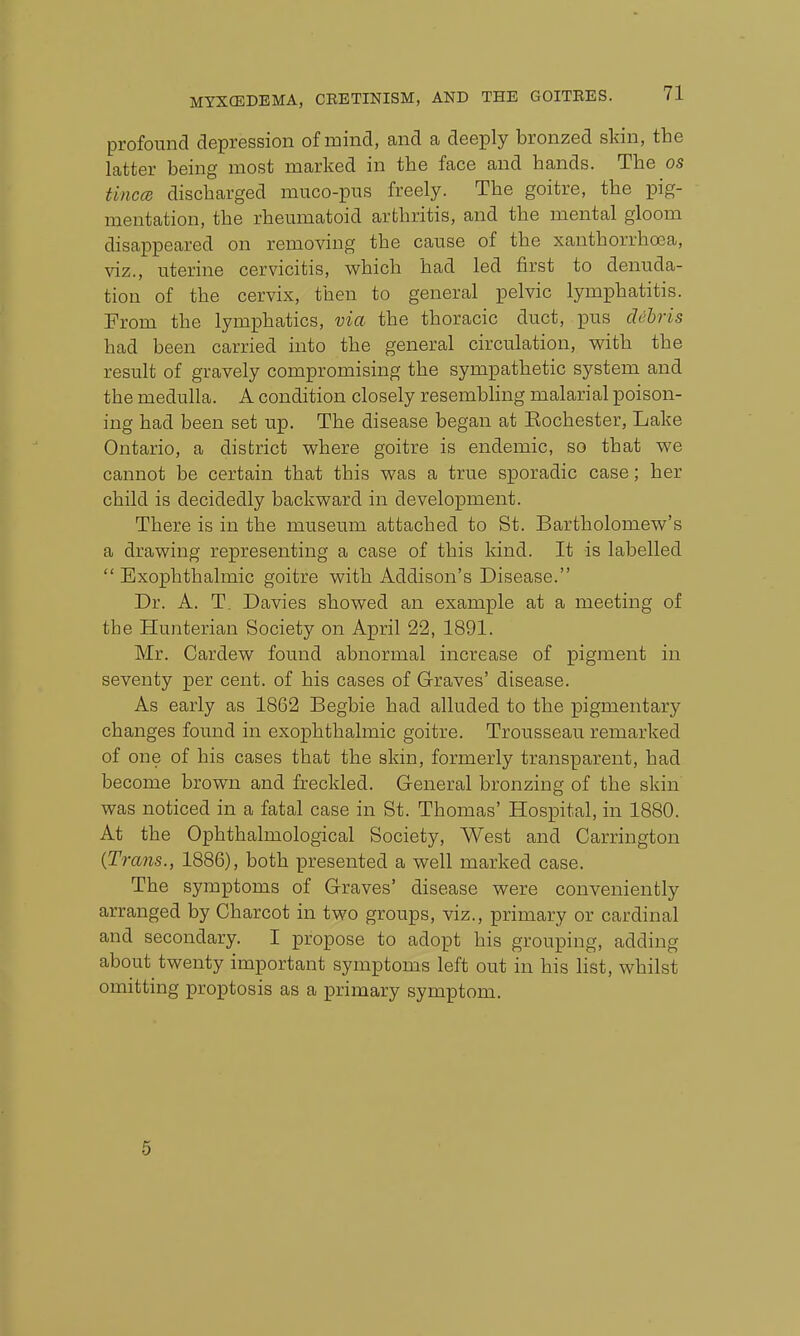 profound depression of mind, and a deeply bronzed skin, the latter being most marked in the face and hands. The os tinccB discharged muco-pus freely. The goitre, the pig- mentation, the rheumatoid arthritis, and the mental gloom disappeared on removing the cause of the xanthorrhoea, viz., uterine cervicitis, which had led first to denuda- tion of the cervix, then to general pelvic lymphatitis. From the lymphatics, via the thoracic duct, ^dus dehris had been carried into the general circulation, with the result of gravely compromising the sympathetic system and the medulla. A condition closely resembling malarial poison- ing had been set up. The disease began at Eochester, Lake Ontario, a district where goitre is endemic, so that we cannot be certain that this was a true sporadic case; her child is decidedly backward in development. There is in the museum attached to St. Bartholomew's a drawing representing a case of this Idnd. It is labelled  Exophthalmic goitre with Addison's Disease. Dr. A. T. Davies showed an example at a meeting of the Hunterian Society on April 22, 1891. Mr. Cardew found abnormal increase of pigment in seventy per cent, of his cases of Graves' disease. As early as 1862 Begbie had alluded to the pigmentary changes found in exophthalmic goitre. Trousseau remarked of one of his cases that the skin, formerly transparent, had become brown and freckled. General bronzing of the skin was noticed in a fatal case in St. Thomas' Hospital, in 1880. At the Ophthalmological Society, West and Carrington 'CLiis., 1886), both presented a well marked case. The symptoms of Graves' disease were conveniently arranged by Charcot in two groups, viz., primary or cardinal and secondary. I propose to adopt his grouping, adding about twenty important symptoms left out in his list, whilst omitting proptosis as a primary symptom. 5