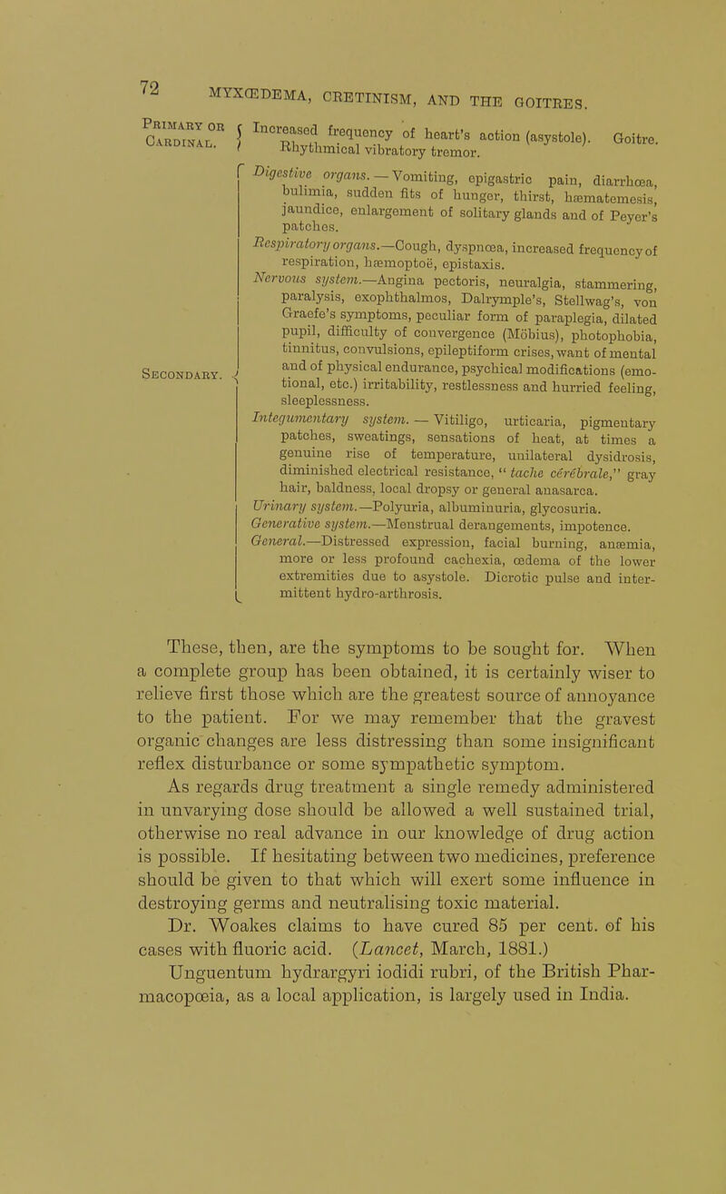 Primary or Cardinal. Secondary. C IncreasGd frequency of heart's action (asystole). Goitre. ( Kliythmical vibratory tremor. Digestiva organs.-Yomitmg, epigastric pain, diarrhoea, buhmia, sudden fits of hunger, thirst, hEematemesis, jaundice, enlargement of solitary glands and of Peyer's patches. Bcspiratory organs.—Gowgh, dy.spnosa, increased frequency of respiration, hfemoptoe, epistaxis. Nervons system.—kxigma. pectoris, neuralgia, stammering, paralysis, exophthalmos, Dalrymple's, Stellwag's, von Graefe's symptoms, peculiar form of paraplegia, dilated pupil, difaculty of convergence (Mobius), photophobia, tinnitus, convulsions, epileptiform crises, want of mental and of physical endurance, psychical modifications (emo- tional, etc.) irritability, restlessness and hurried feeling, sleeplessness. Integumentary system. — Vitiligo, urticaria, pigmentary patches, sweatings, sensations of heat, at times a genuine rise of temperature, unilateral dysidrosis, diminished electrical resistance,  taclie cerebrate, gray hair, baldness, local dropsy or general anasarca. Urinary system.—Foljiivia., albuminuria, glycosuria. Generative system.—Menstrual derangements, impotence. General.—Distressed expression, facial burning, anfemia, more or less profound cachexia, oedema of the lower extremities due to asystole. Dicrotic pulse and inter- im mittent hydro-arthrosis. These, then, are the sym^stoms to be sought for. When a complete group has been obtained, it is certainly wiser to relieve first those which are the greatest source of annoyance to the patient. For we may remember that the gravest organic changes are less distressing than some insignificant reflex disturbance or some sympathetic symptom. As regards drug treatment a single remedy administered in unvarying dose should be allowed a well sustained trial, otherwise no real advance in our knowledge of drug action is possible. If hesitating between two medicines, preference should be given to that which will exert some influence in destroying germs and neutralising toxic material. Dr. Woakes claims to have cured 85 per cent, of his cases with fluoric acid. (Lancet, March, 1881.) Unguentum hydrargyri iodidi rubri, of the British Phar- macopoeia, as a local application, is largely used in India.
