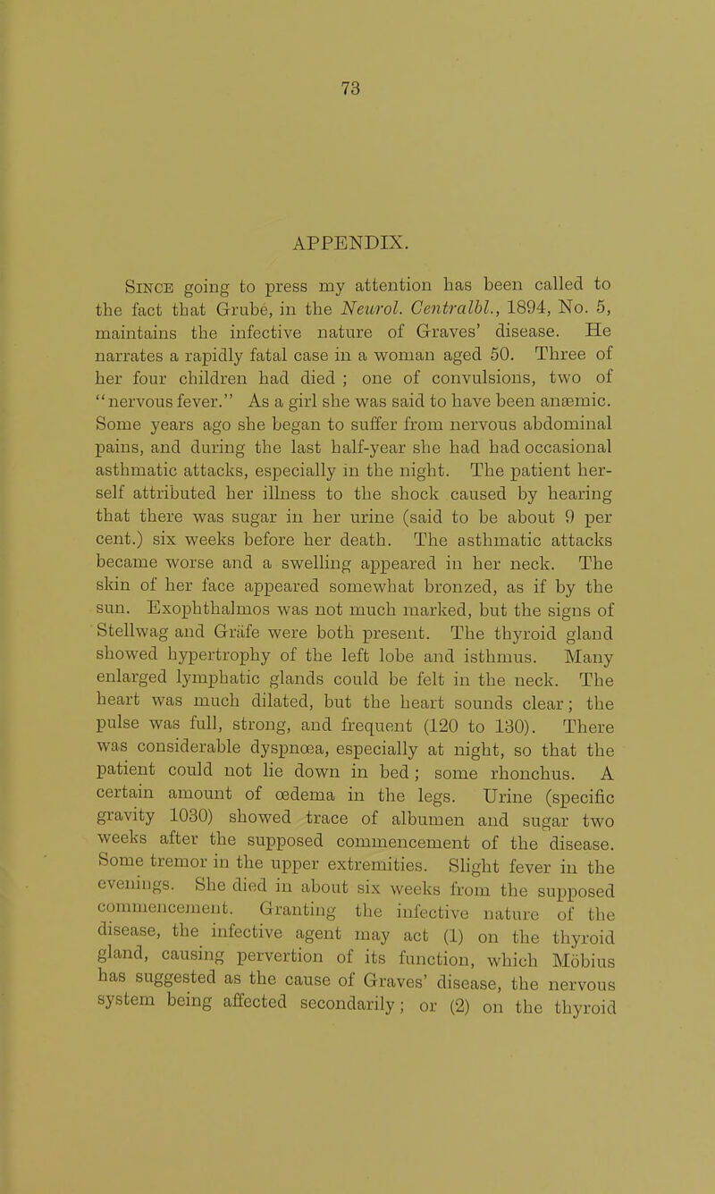 APPENDIX. Since going to press my attention has been called to the fact that Grube, in the Neurol. Gentralhl., 1894, No. 5, maintains the infective nature of Graves' disease. He narrates a rapidly fatal case in a vi^oman aged 50. Three of her four children had died ; one of convulsions, two of nervous fever. As a girl she was said to have been ansemic. Some years ago she began to suffer from nervous abdominal pains, and during the last half-year she had had occasional asthmatic attacks, especially m the night. The patient her- self attributed her illness to the shock caused by hearing that there was sugar in her urine (said to be about 9 per cent.) six weeks before her death. The asthmatic attacks became worse and a swelling appeared in her neck. The skin of her face appeared somewhat bronzed, as if by the sun. Exophthalmos was not much marked, but the signs of ■ Stellwag and Griife were both present. The thyroid gland showed hypertrophy of the left lobe and isthmus. Many enlarged lymphatic glands could be felt in the neck. The heart was much dilated, but the heart sounds clear; the pulse was full, strong, and frequent (120 to 130). There was considerable dyspnoea, especially at night, so that the patient could not he down in bed ; some rhonchus. A certain amount of oedema in the legs. Urine (specific gravity 1030) showed trace of albumen and sugar two weeks after the supposed commencement of the disease. Some tremor in the upper extremities. Slight fever in the evenings. She died in about six weeks from the supposed commencement. Granting the infective nature of the disease, the infective agent may act (1) on the thyroid gland, causing pervertion of its function, which Mobius has suggested as the cause of Graves' disease, the nervous system being affected secondarily; or (2) on the thyroid