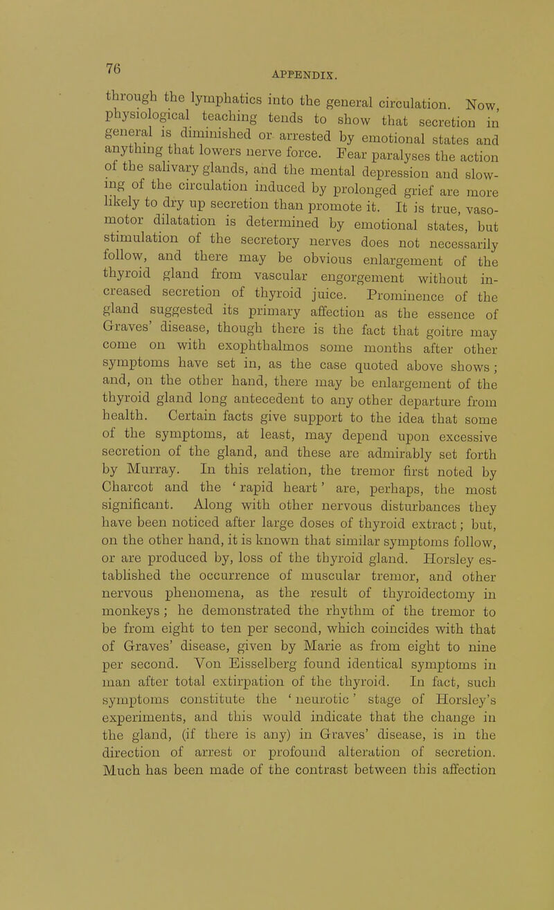 through the lymphatics into the general circulation Now physiological teaching tends to show that secretion in general is diminished or arrested by emotional states and anything that lowers nerve force. Fear paralyses the action ot the salivary glands, and the mental depression and slow- ing of the circulation induced by prolonged grief are more likely to dry up secretion than promote it. It is true, vaso- motor dilatation is determined by emotional states, but stimulation of the secretory nerves does not necessarily follow, and there may be obvious enlargement of the thyroid gland from vascular engorgement without in- creased secretion of thyroid juice. Prominence of the gland suggested its primary affection as the essence of Graves' disease, though there is the fact that goitre may come on with exophthalmos some months after other symptoms have set in, as the case quoted above shows; and, on the other hand, there may be enlargement of the thyroid gland long antecedent to any other departure from health. Certain facts give support to the idea that some of the symptoms, at least, may depend upon excessive secretion of the gland, and these are admirably set forth by Murray. In this relation, the tremor first noted by Charcot and the ' rapid heart' are, perhaps, the most significant. Along with other nervous disturbances they have been noticed after large doses of thyroid extract; but, on the other hand, it is known that similar symptoms follow, or are produced by, loss of the thyroid gland. Horsley es- tablished the occurrence of muscular tremor, and other nervous phenomena, as the result of thyroidectomy in monkeys ; he demonstrated the rhythm of the tremor to be from eight to ten per second, which coincides with that of Graves' disease, given by Marie as from eight to nine per second. Von Eisselberg found identical symptoms in man after total extirpation of the thyroid. In fact, such symptoms constitute the ' neurotic' stage of Horsley's experiments, and this would indicate that the change in the gland, (if there is any) in Graves' disease, is in the direction of arrest or profound alteration of secretion. Much has been made of the contrast between this affection
