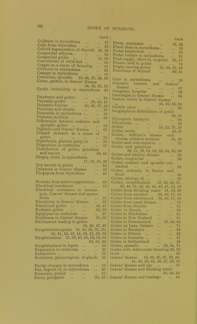 INDEX OF SUBJECTS. PAGE Coldness iu myxcedema .. .. 17 Colic from thyi-oidine .. !. 45 Colloid degeneration of thyroid 58 59 Congenital athyrea '59 Congenital goitre .. .. 41 50 Convulsions of child-bed .. .. ' 58 Copper as a cause of bronzing .. 34 Cirrhosis in myxcedema .. .. 20 Cramps in myxcedema .. .. 19 Cretinism, sporadic 19, 26, 27, 28, 50 Crises, gastric, in Graves' disease p ,. . 45, 55, 64 Cystic irritability in myxcedema 20 Deafness and goitre Deimatic goitre Deimatic toxines Delirium and chorea Dementia in myxcedema Diabetes mellitus .. 64 .. 35, 46, 47 40, 46, 47, 48 .. 37 .. 18 38 Differentias between endemic and sporadic goitre .. .. .. 52 Digitalis and Graves' disease .. 65 Dilated stomach as a cause of goitre 70 Diphtheria, phrenic palsy in .. 33 Disposition in cretinism .. .. 27 Distribution of goitre, paludism and cancer .. .. 59, 60 Dropsy, local, in myxcedema 17, 18, 19, 20 Dry mouth in goitre .. .. 64 Dyspnoea in Graves' disease .. 45 Dyspepsia from thyroidine .. 45 Eczema from pelvic suppuration .. 69 Electrical resistance .. .. 15 Electrical resistance in acrome- galy, Graves' disease and myxce- dema .. .. . .. 15 Electricity in Graves' disease .. 57 Emotional goitre .. .. 46, 47 Endemic goitre .. .. 52, 59 Epiphyses in cretinism .. .. 27 Erythema in Graves' disease 55, 63 Excitement leading to goitre 35, 46, 47, 48 Exophthalmic goitre 18, 82, 36, 37, 39, 40, 41, 42, 43, 44, 45, 47, 52, 53 Exophthalmos 15, 36, 40, 46, 52, 59, 62 63, 65, 69 Exophthalmos in lepers .. .. 52 Expression in cretinism .. .. 27 Extractives .. .. .. .. 32 Evolution, physiological, of glands 33 Facial changes in myxcedema .. 16 Pat, deposit of, in myxcedema .. 20 Ferments, putrid 32 Fever, puerperal .. .. 32, 33 | PAGE Fever, traumatic .. .. 47,48 Fixed ideas in myxcedema.. .. ' 18 Foetal katabolisni .. .. .. 58 Foetal toxines iu myxcedema .. 21 Pood supply, effect of, on goitre 29, 31 Fluoric acid in goitre .. .. 72 Fright causing goitre 35, 46, 47, 48 Functions of thyroid .. 60, 61 Gait in myxcedema .. .. 19 Galvanic current and Graves' disease .. ,. .. .. 57 Gangrene, hospital .. .. 32 Gastralgia in Graves' disease .. 64 Gastric crises in Graves' disease o. 44,45,55,64 Gastric ulcer .. .. .. 36 Geographical distribution of goitre 30, 51 Glycogenic katalysis .. .. 38 Glycosuria .. .. .. .. 38 Goitre .. .. 18, 32, 37, 39 Goitre, acute .. .. 46,47 Goitre, Addison's disease and chorea, relation between 35, 36 Goitre and over-exertion .. .. 51 Goitre and paludism 50, 51, 59, 61, 62, 63, 64, 65, 66 Goitre and uterine disease .. 56 Goitre, congenital 50 Goitre, endemic and sporadic con- trasted .. .. .. .. 52 Goitre, endemic, in Surrey and Kent 50 Goitre, etiology of .. .. .. 50 Goitre, exophthalmic 18, 32, 36, 37, 39, 40, 41, 42, 43, 44. 45, 47, 52, 53 Goitre from drinking water 31, 49, 50 Goitre from emotion 35, 46, 47, 48 Goitre from excitement 35, 46, 47, 48 Goitre from nasal disease .. .. 51 Goitre from rhinitis .. .. 51 Goitre in Bosnia .. .. .. 50 Goitre iu Hindustan .. .. 51 Goitre in New Zealand .. .. 51 Goitre in Ootacamimd .. 52, 62, 65 Goitre on Lake Ontario .. .. 71 Goitre in Russians .. .. .. 29 Goitre in Siberia .. .. .. 29 Goitre in Sumatra .. .. .. 51 Goitre in Switzerland .. .. 29 Goitre, sporadic .. .. 52, 54, 71 Goitre with Addisonian bronzing 35, 70 Gout 82 Graves' disease 18, 32, 36, 37, 39, 40, 41, 42, 43, 44, 45, 47, 52, 53 Graves' disease and age .. .. 47 Graves' disease and drinking water 31, 49, 60 Graves' disease and lumbago .. 44