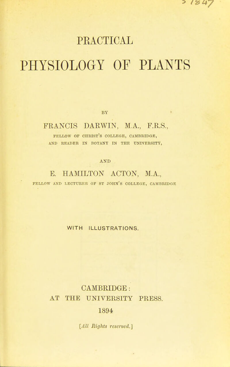 PEACTICAL PHYSIOLOaY OF PLANTS BY FRANCIS DARWIN, M.A., F.R.S., FELLOW OP Christ's college, Cambridge, AND READER IN BOTANY IN THE UNIVERSITY, AND E. HAMILTON ACTON, M.A., FELLOW AND LECTURER OP ST JOHN'S COLLEGE, CAMBRIDGE WITH ILLUSTRATIONS. CAMBRIDGE: AT THE UNIVERSITY PRESS. 1894 {All Rights reserved.]