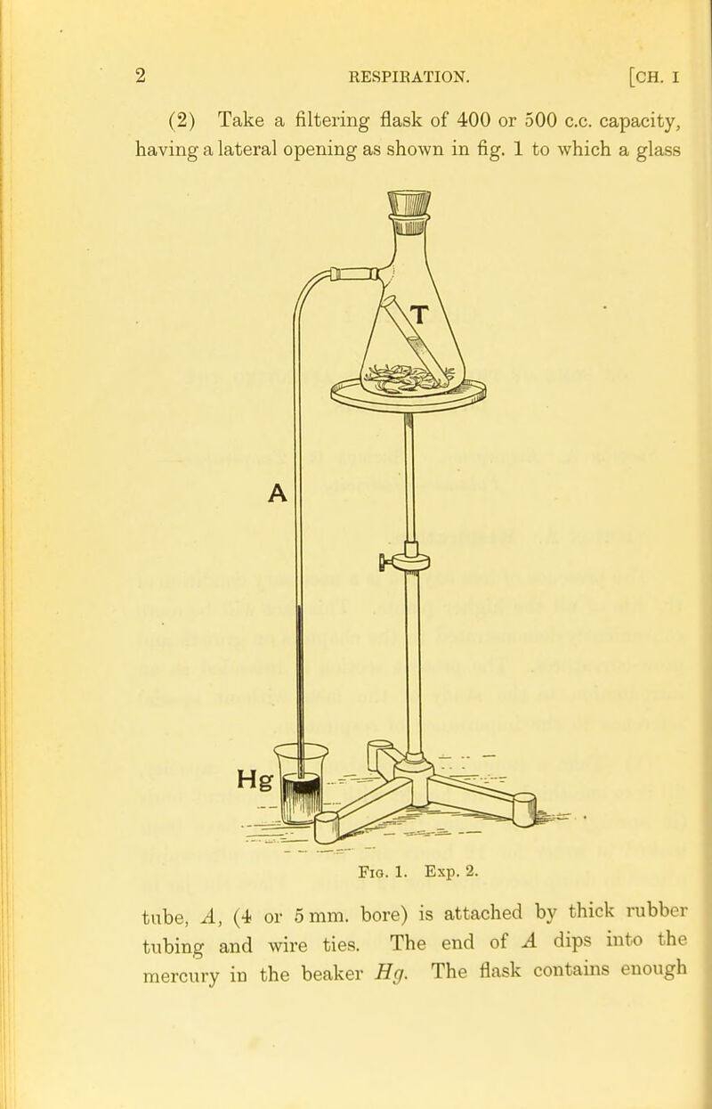 (2) Take a filtering flask of 400 or 500 c.c. capacity, having a lateral opening as shown in fig. 1 to which a glass Fio. 1. Exp. 2. tube, A, (4 or 5 mm. bore) is attached by thick rubber tubing and wire ties. The end of A dips into the mercury in the beaker Hg. The flask contains enough