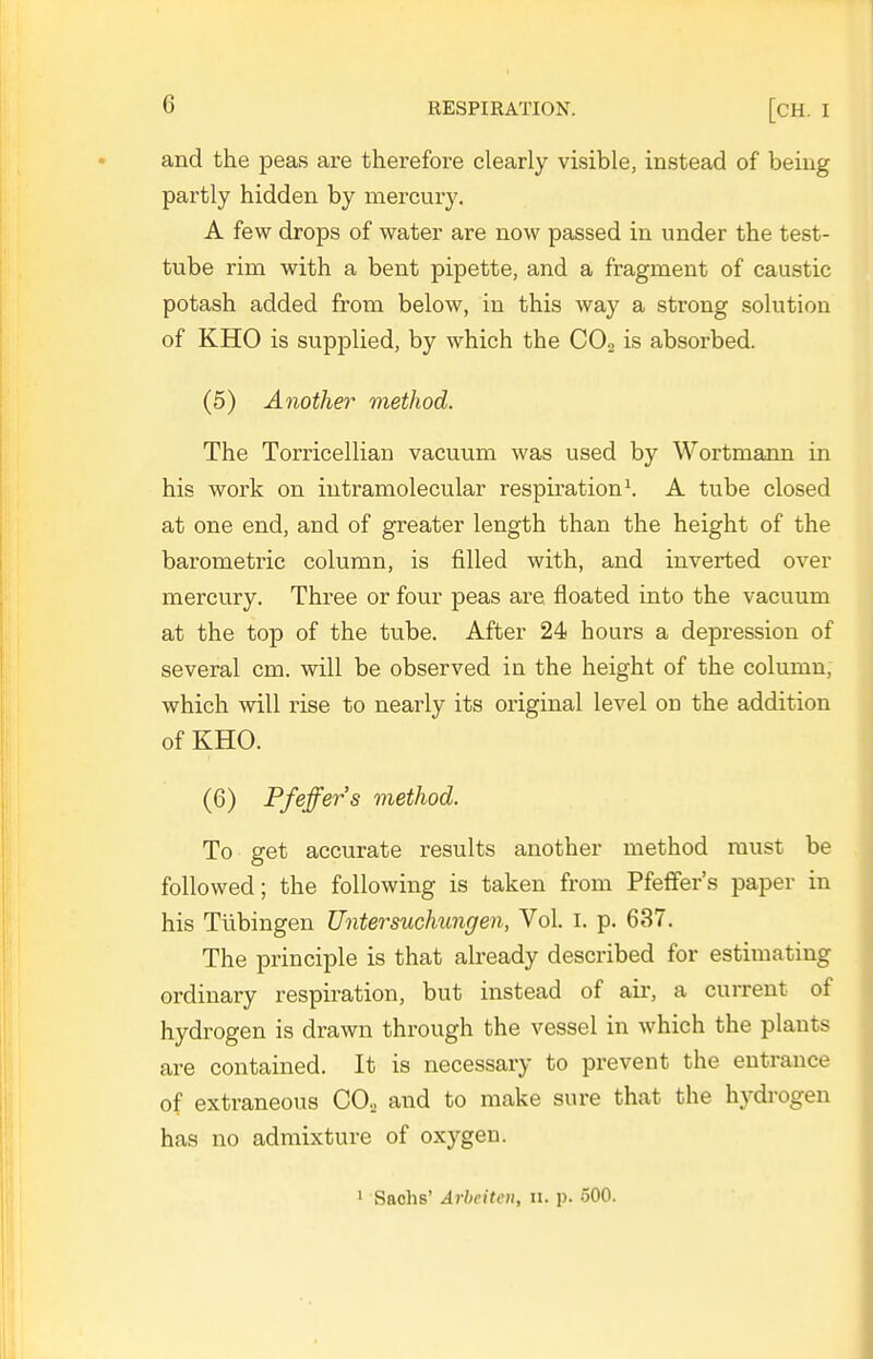 and the peas are therefore clearly visible, instead of being partly hidden by mercury. A few drops of water are now passed in under the test- tube rina with a bent pipette, and a fragment of caustic potash added from below, in this way a strong solution of KHO is supplied, by which the COg is absorbed. (5) Another method. The Torricellian vacuum was used by Wortmann in his work on intramolecular respiration \ A tube closed at one end, and of greater length than the height of the barometric column, is filled with, and inverted over mercury. Three or four peas are floated into the vacuum at the top of the tube. After 24 hours a depression of several cm. will be observed in the height of the column, which will rise to nearly its original level on the addition of KHO. (6) Pfeffers method. To get accurate results another method must be followed; the following is taken from Pfeffer's paper in his Tubingen Untersuchungen, Vol. i. p. 637. The principle is that already described for estimating ordinary respiration, but instead of air, a current of hydrogen is drawn through the vessel in which the plants are contained. It is necessary to prevent the entrance of extraneous CO, and to make sure that the hydi-ogen has no admixture of oxygen. ' Sachs' Arbeitcn, u. p. 500.