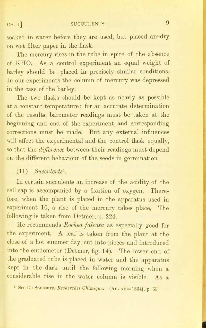 soaked in water before they are used, but placed air-dry on wet filter paper in the flask. The mercury rises in the tube in spite of the absence of KHO. As a control experiment an equal weight of barley should be placed in precisely similar conditions. In our experiments the column of mercury was depressed in the case of the barley. The two flasks should be kept as nearly as possible at a constant temperature ; for an accurate determination of the results, barometer readings must be taken at the beginning and end of the experiment, and corresponding corrections must be made. But any external influences will affect the experimental and the control flask equally, so that the difference between their readings must depend on the different behaviour of the seeds in germination. (11) Succulents^. In certain succulents an increase of the acidity of the cell sap is accompanied by a fixation of oxygen. There- fore, when the plant is placed in the apparatus used in experiment 10, a rise of the mercury takes place. The following is taken from Detmer, p. 224. He recommends Rochea falcata as especially good for the experiment. A leaf is taken from the plant at the close of a hot summer day, cut into pieces and introduced into the eudiometer (Detmer, fig. 14). The lower end of the graduated tube is placed in water and the apparatus kept in the dark until the following morning when a considerable rise in the water column is visible. As a ' See De Saussure, Recherches Chimiquc. (An. xii = 1804), p. 65.