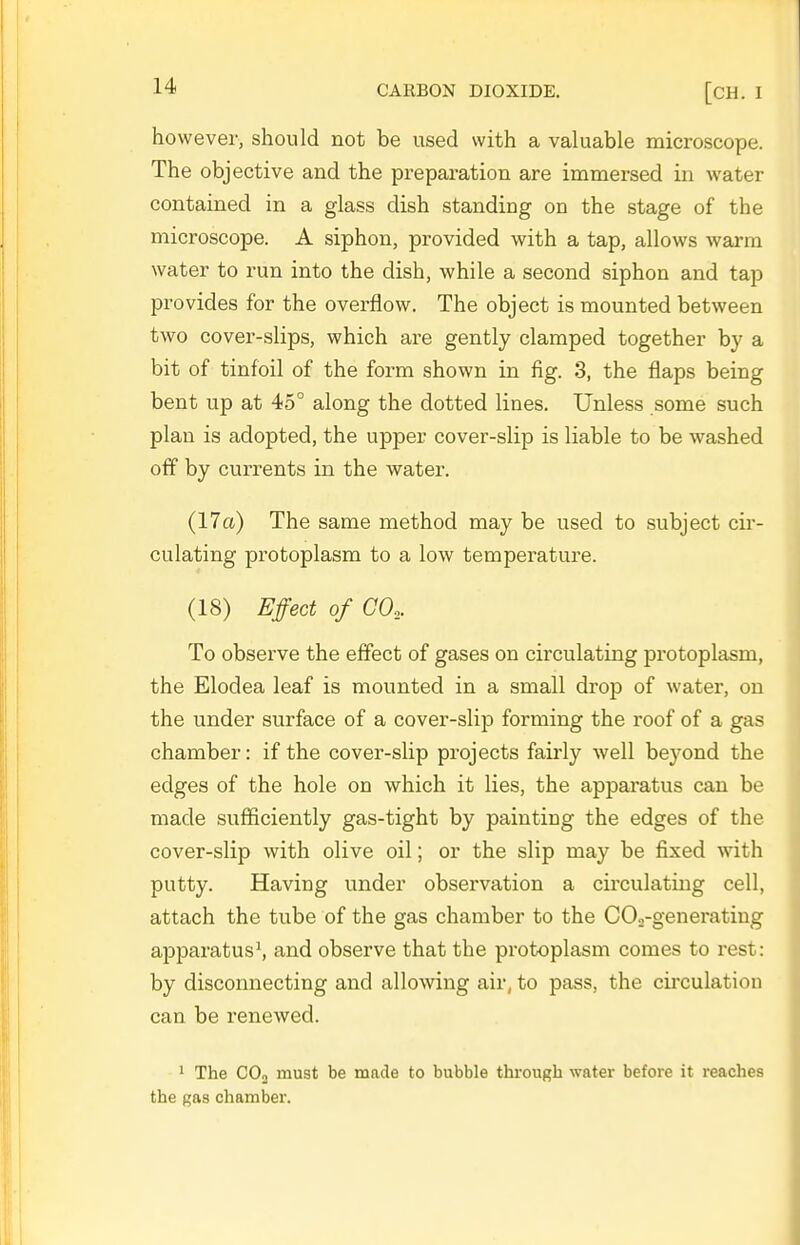 however, should not be used with a valuable microscope. The objective and the preparation are immersed in water contained in a glass dish standing on the stage of the microscope. A siphon, provided with a tap, allows wai-ra water to run into the dish, while a second siphon and tap provides for the overflow. The object is mounted between two cover-slips, which are gently clamped together by a bit of tinfoil of the form shown in fig. 3, the flaps being bent up at 45° along the dotted lines. Unless some such plan is adopted, the upper cover-slip is liable to be washed off by currents in the water. (17a) The same method may be used to subject cir- culating protoplasm to a low temperature. (18) Effect of GO,. To observe the effect of gases on circulating protoplasm, the Elodea leaf is mounted in a small drop of water, on the under surface of a cover-slip forming the roof of a gas chamber: if the cover-slip projects fairly well beyond the edges of the hole on which it lies, the apparatus can be made sufficiently gas-tight by painting the edges of the cover-slip with olive oil; or the slip may be fixed with putty. Having under observation a circulating cell, attach the tube of the gas chamber to the COo-generatiug apparatus^ and observe that the protoplasm comes to rest: by disconnecting and allowing air, to pass, the circulation can be renewed. ' The COo must be made to bubble through water before it reaches the gas chamber.