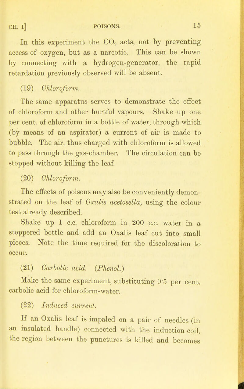 In this experiment the COo acts, not by preventing access of oxygen, but as a narcotic. This can be shown by connecting with a hydrogen-generator, the rapid retardation previously observed will be absent. (19) Chloroform. The same apparatus serves to demonstrate the effect of chloroform and other hurtful vapours. Shake up one per cent, of chloroform in a bottle of water, through which (by means of an aspirator) a current of air is made to bubble. The air, thus charged with chloroform is allowed to pass through the gas-chamber. The circulation can be stopped without killing the leaf (20) Chloroform. The effects of poisons may also be conveniently demon- strated on the leaf of Oxalis acetosella, using the colour test already described. Shake up 1 c.c. chloroform in 200 c.c. water in a stoppered bottle and add an Oxalis leaf cut into small pieces. Note the time required for the discoloration to occur. (21) Carbolic acid. {Phenol.) Make the same experiment, substituting O'o per cent, carbolic acid for chloroform-water. (22) Induced current. If an Oxalis leaf is impaled on a pair of needles (in an insulated handle) connected with the induction coil, the region between the punctures is killed and becomes