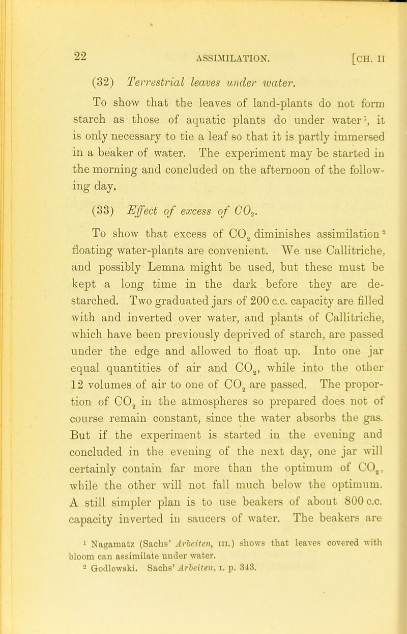 (32) Terrestrial leaves under water. To show that the leaves of land-plants do not form starch as those of aquatic plants do under water-, it is only necessary to tie a leaf so that it is partly immersed in a beaker of water. The expei-iment may be started in the morning and concluded on the afternoon of the follow- ing day. (33) Effect of excess of CO.. To show that excess of CO^ diminishes assimilation - floating water-plants are convenient. We use Callitriche, and possibly Lemna might be used, but these must be kept a long time in the dark before they are de- starched. Two graduated jars of 200 c.c. capacity are filled with and inverted over water, and plants of Callitriche, which have been previously deprived of starch, are passed under the edge and allowed to float up. Into one jar equal quantities of air and CO^, while into the other 12 volumes of air to one of CO^ are passed. The propor- tion of GOj in the atmospheres so prepared does not of course remain constant, since the water absorbs the gas. But if the experiment is started in the evening and concluded in the evening of the next day, one jar will certainly contain far more than the optimum of CO,, while the other will not fall much below the optimum. A still simpler plan is to use beakers of about 800 c.c. capacity inverted in saucers of water. The beakers are i Nagamatz (Sachs' Arbeiten, ni.) shows that leaves covered with bloom can assimilate under water. - Godlewski. Sachs' Arbeiten, i. p. 3i3.