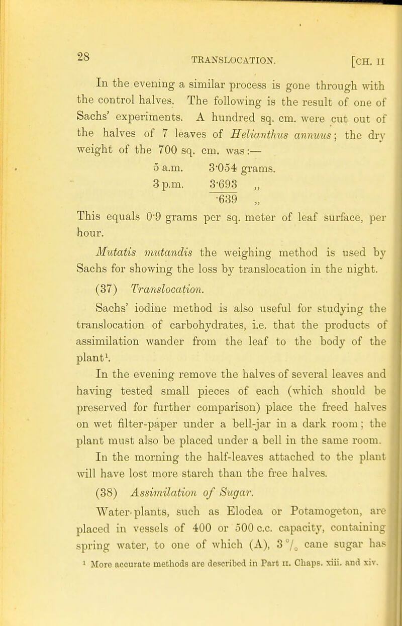 In the evening a similar process is gone through with the control halves. The following is the result of one of Sachs' experiments. A hundred sq. cm. were cut out of the halves of 7 leaves of Heliantlnis annuus; the dry weight of the 700 sq. cm. was:— 5 a.m. 3'054 grams. 3 p.m. 3-693 „ •639 „ This equals 0'9 grams per sq. meter of leaf surface, per hour. Mutatis mutandis the weighing method is used by Sachs for showing the loss by translocation in the night. (37) Translocation. Sachs' iodine method is also useful for studying the translocation of carbohydrates, i.e. that the products of assimilation wander from the leaf to the body of the plants In the evening remove the halves of several leaves and having tested small pieces of each (which should be preserved for further comparison) place the freed halves on wet filter-pa]Der under a bell-jar in a dark room; the plant must also be placed under a bell in the same room. In the morning the half-leaves attached to the plant will have lost more starch than the free halves. (38) Assimilation of Sugar. Water-plants, such as Elodea or Potamogeton, are placed in vessels of 400 or 500 c.c. capacity, containing spring water, to one of which (A), 3 7o cane sugar has