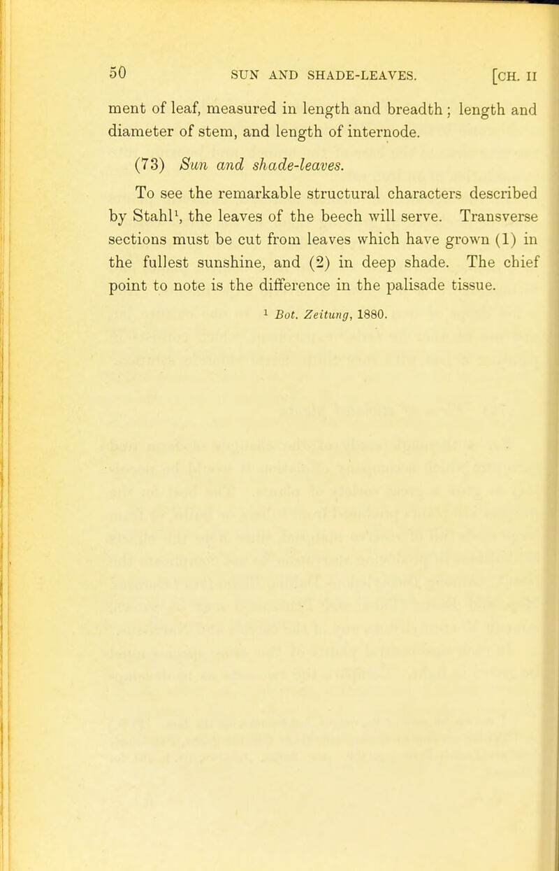 ment of leaf, measured in length and breadth ; length and diameter of stem, and length of internode. (73) Sun and shade-leaves. To see the remarkable structural characters described by Stahl\ the leaves of the beech will serve. Transverse sections must be cut from leaves which have grown (1) in the fullest sunshine, and (2) in deep shade. The chief point to note is the difference in the palisade tissue. 1 Bot. Zeitung, 1880.