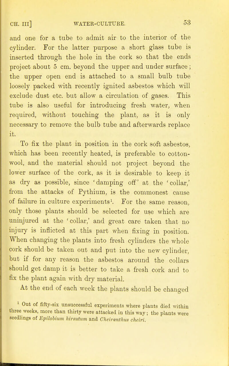 and one for a tube to admit air to the interior of the cylinder. For the latter purpose a short glass tube is inserted through the hole in the cork so that the ends project about 5 cm. beyond the upper and under surface ; the upper open end is attached to a small bulb tube loosely packed with recently ignited asbestos which will exclude dust etc. but allow a circulation of gases. This tube is also useful for introducing fresh water, when required, without touching the plant, as it is only necessary to remove the bulb tube and afterwards replace it. To fix the plant in position in the cork soft asbestos, which has been recently heated, is preferable to cotton- wool, and the material should not project beyond the lower surface of the cork, as it is desirable to keep it as dry as possible, since 'damping off' at the 'collar,' from the attacks of Pythium, is the commonest cause of failure in culture experiments ^ For the same reason, only those plants should be selected for use which are uninjured at the 'collar,' and great care taken that no injury is inflicted at this part when fixing in position. When changing the plants into fresh cylinders the whole cork should be taken out and put into the new cylinder, but if for any reason the asbestos around the collars should get damp it is better to take a fresh cork and to fix the plant again with dry material. At the end of each week the plants should be changed ^ Out of fifty-six unsuccessful experiments where plants died within three weeks, more than thirty were attacked in this way; the plants were seedlings of Epilobium hirsutum and Cheimnthus cheiri.