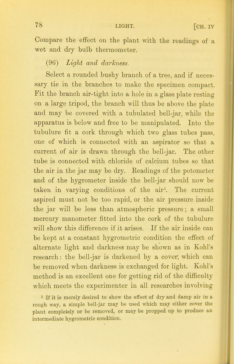 T8 LIGHT. [CH. IV Compare the effect on the plant with the readings of a wet and dry bulb thermometer. (96) Light and darkness. Select a rounded bushy branch of a tree, and if neces- sary tie in the branches to make the specimen compact. Fit the branch air-tight into a hole in a glass plate resting on a large tripod, the branch will thus be above the plate and may be covered with a tubulated bell-jar, while the apparatus is below and free to be manipulated. Into the tubulure fit a cork through which two glass tubes pass, one of which is connected with an aspirator so that a current of air is drawn through the bell-jar. The other tube is connected with chloride of calcium tubes so that the air in the jar may be dry. Readings of the potometer and of the hygrometer inside the bell-jar should now be taken in varying conditions of the air\ The cun-ent aspired must not be too rapid, or the air pressure inside the jar will be less than atmospheric pressure; a small mercury manometer fitted into the cork of the tubulure will show this difference if it arises. If the air inside can be kept at a constant hygrometric condition the effect of alternate light and darkness may be shown as in Kohl's research: the bell-jar is darkened by a covei' which can be removed when darkness is exchanged for light. Kohl's method is an excellent one for getting rid of the difficulty which meets the experimenter in all researches involving 1 If it is merely desired to show the effect of dry and damp air in a rough way, a simple bell-jar may be used which may either cover the plant completely or be removed, or may be propped up to produce an intermediate hygrometric condition.