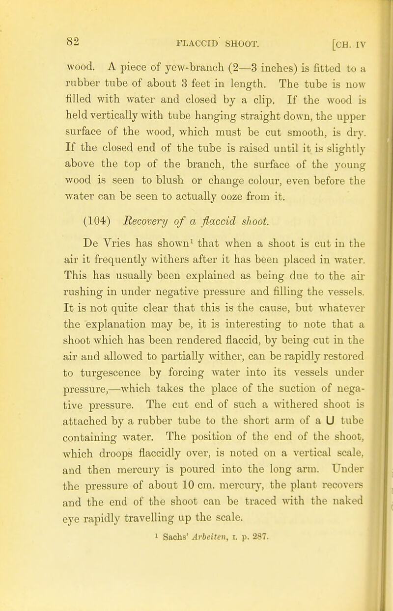 wood. A piece of yew-branch (2—3 inches) is fitted to a rubber tube of about 3 feet in length. The tube is now filled with water and closed by a clip. If the wood is held vertically with tube hanging straight down, the upper surface of the wood, which must be cut smooth, is di-y. If the closed end of the tube is raised until it is slightly above the top of the branch, the surface of the young wood is seen to blush or change colour, even before the water can be seen to actually ooze from it, (104) Recovery of a flaccid shoot. De Vries has shown ^ that when a shoot is cut in the air it frequently withers after it has been placed in water. This has usually been explained as being due to the aii- rushing in under negative pressure and filling the vessels. It is not quite clear that this is the cause, but w^hatever the explanation may be, it is interesting to note that a shoot which has been rendered flaccid, by being cut in the air and allowed to partially wither, can be rapidly restored to turgescence by forcing water into its vessels under pressure,—which takes the place of the suction of nega- tive pressure. The cut end of such a mthered shoot is attached by a rubber tube to the short arm of a U tube containing water. The position of the end of the shoot, which droops flaccidly over, is noted on a vertical scale, and then mercury is poured into the long arm. Under the pressure of about 10 cm. mercury, the plant recovei-s and the end of the shoot can be traced \\dth the naked eye rapidly travelling up the scale. 1 Sachs' Arheiten, i. p. 287.