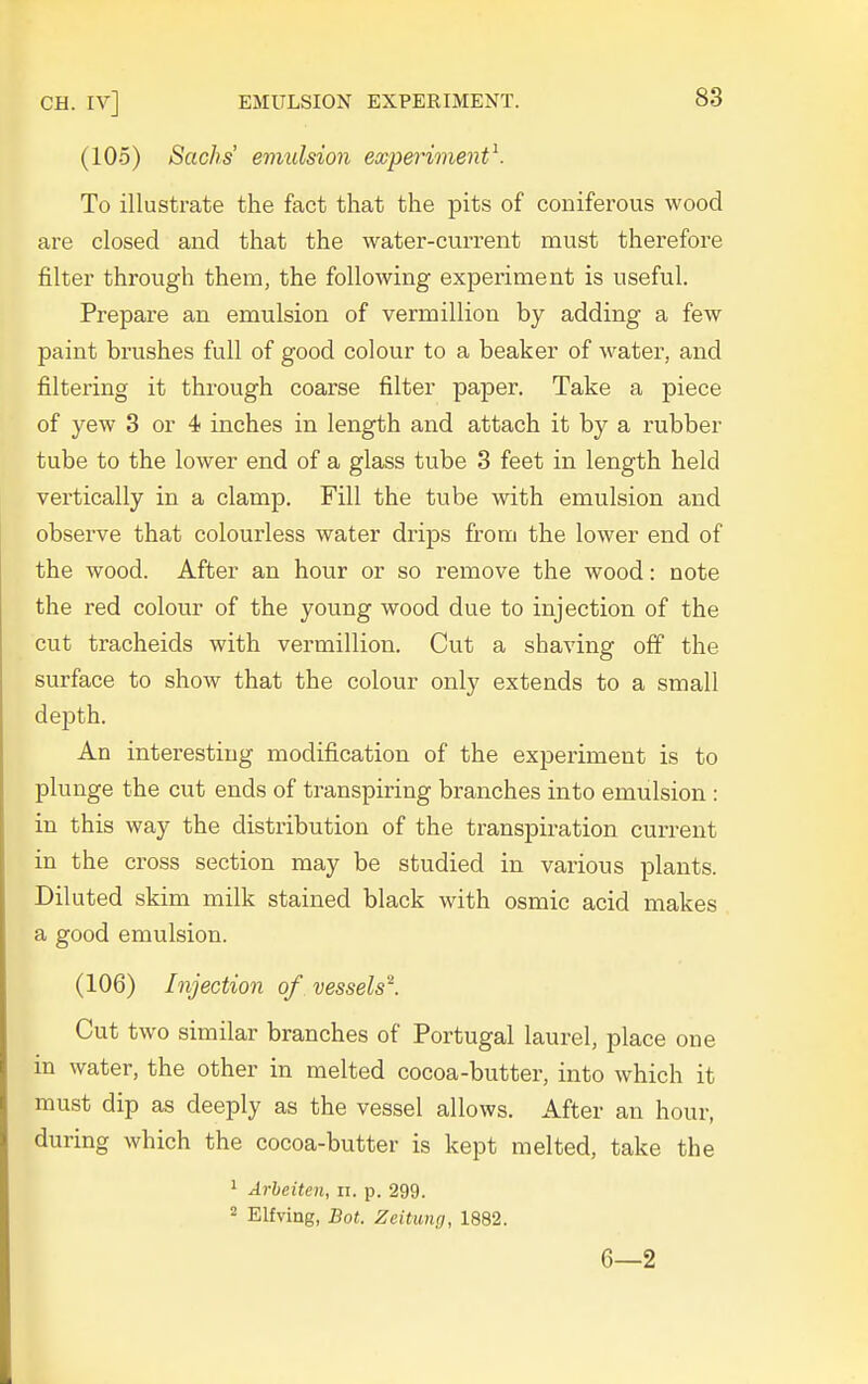 (105) Sachs emulsion experiment^. To illustrate the fact that the pits of coniferous wood are closed and that the water-current must therefore filter through them, the following experiment is useful. Prepare an emulsion of vermillion by adding a few paint brushes full of good colour to a beaker of water, and filtering it through coarse filter paper. Take a piece of yew 3 or 4 inches in length and attach it by a rubber tube to the lower end of a glass tube 3 feet in length held vertically in a clamp. Fill the tube with emulsion and observe that colourless water drips from the lower end of the wood. After an hour or so remove the wood: note the red colour of the young wood due to injection of the cut tracheids with vermillion. Cut a shaving off the surface to show that the colour only extends to a small depth. An interesting modification of the experiment is to plunge the cut ends of transpiring branches into emulsion : in this way the distribution of the transpiration current in the cross section may be studied in various plants. Diluted skim milk stained black with osmic acid makes a good emulsion. (106) Injection of vessels^. Cut two similar branches of Portugal laurel, place one in water, the other in melted cocoa-butter, into which it must dip as deeply as the vessel allows. After an hour, during which the cocoa-butter is kept melted, take the 1 Arbeiten, ii. p. 299. 2 Elfving, Bot. Zeitung, 1882. 6—2