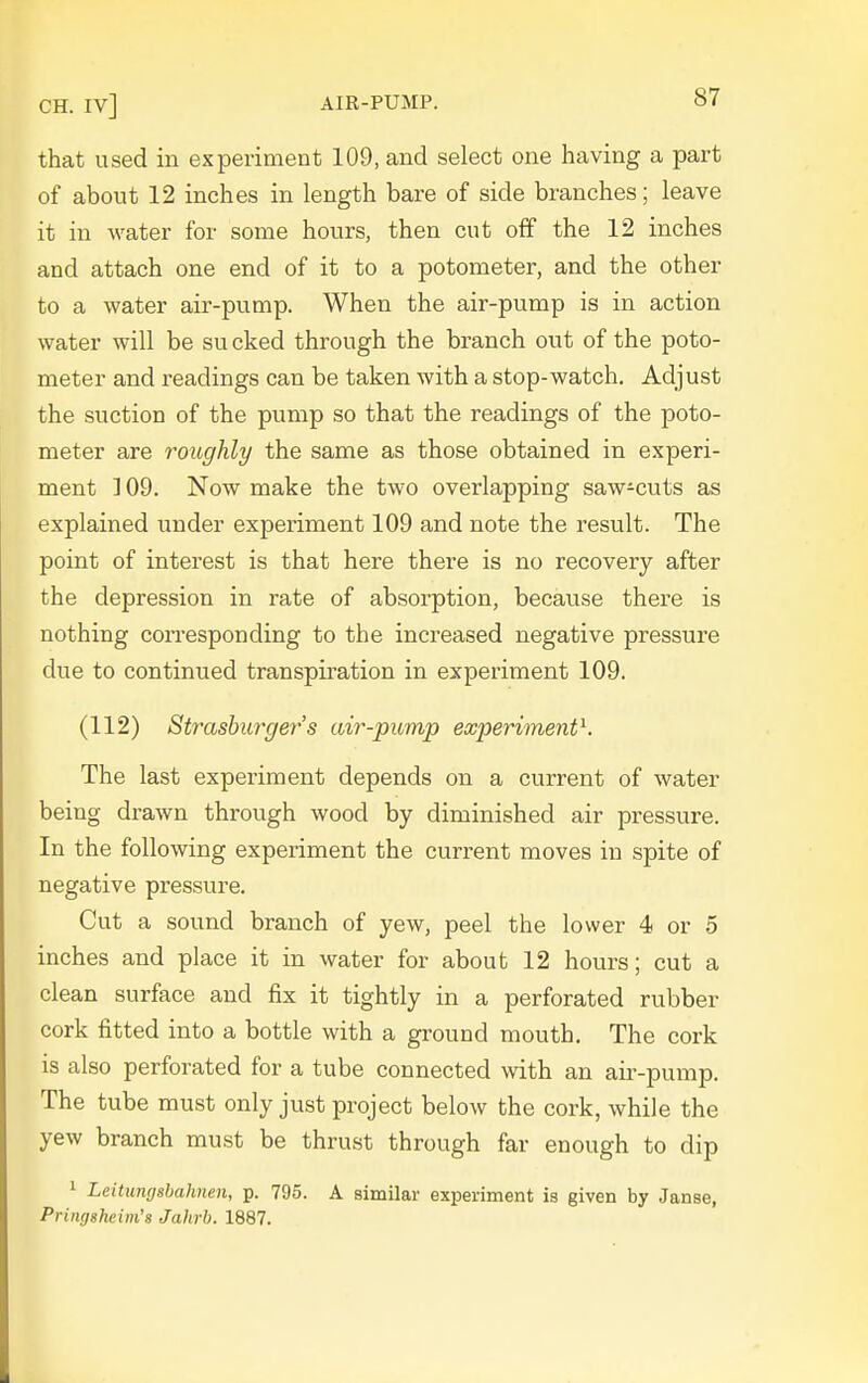 that used in experiment 109, and select one having a part of about 12 inches in length bare of side branches; leave it in water for some hours, then cut off the 12 inches and attach one end of it to a potometer, and the other to a water air-pump. When the air-pump is in action water will be sucked through the branch out of the poto- meter and readings can be taken with a stop-watch. Adjust the suction of the pump so that the readings of the poto- meter are roitghly the same as those obtained in experi- ment ] 09. Now make the two overlapping saw-cuts as explained under experiment 109 and note the result. The point of interest is that here there is no recovery after the depression in rate of absorption, because there is nothing corresponding to the increased negative pressure due to continued transpiration in experiment 109. (112) Strasbm-ger's air-pump experiment^. The last experiment depends on a current of water being drawn through wood by diminished air pressure. In the following experiment the current moves in spite of negative pressure. Cut a sound branch of yew, peel the lower 4 or 5 inches and place it in water for about 12 hours; cut a clean surface and fix it tightly in a perforated rubber cork fitted into a bottle with a ground mouth. The cork is also perforated for a tube connected with an air-pump. The tube must only just project below the cork, while the yew branch must be thrust through far enough to dip 1 Leitungsbahnen, p. 795. A similar experiment is given by Janse, Pringsheini's Jahrb. 1887.