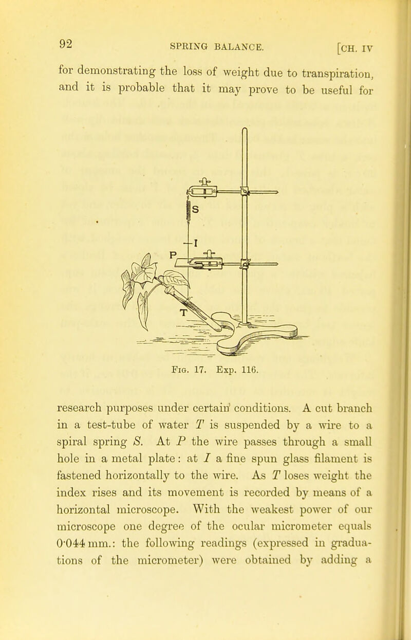 for demonstrating the loss of weight due to transpiration, and it is probable that it may prove to be useful for Fig. 17. Exp. 116. research purposes under certain' conditions. A cut branch in a test-tube of water T is suspended by a ^vil*e to a spiral spring S. At P the wire passes through a small hole in a metal plate: at / a fine spun glass filament is fastened horizontally to the wire. As T loses weight the index rises and its movement is recorded by means of a horizontal microscope. With the weakest power of our microscope one degree of the ocular micrometer equals 0044mm.: the following readings (expressed in gi-adua- tions of the micrometer) were obtained by adding a