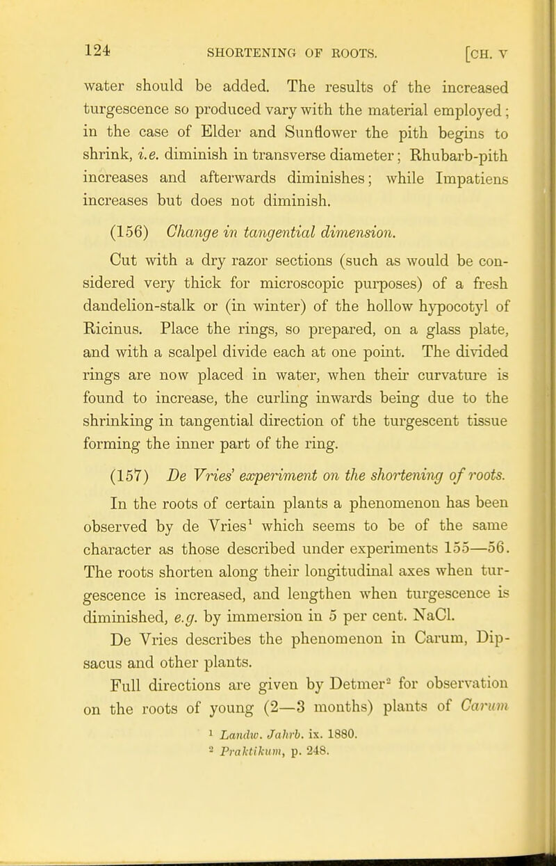 water should be added. The results of the increased turgescence so produced vary with the material employed; in the case of Elder and Sunflower the pith begins to shrink, i.e. diminish in transverse diameter; Rhubarb-pith increases and afterwards diminishes; while Impatiens increases but does not diminish. (156) Change in tangential dimension. Cut with a dry razor sections (such as would be con- sidered very thick for microscopic pui-poses) of a fresh dandelion-stalk or (in winter) of the hollow hypocotyl of Ricinus. Place the rings, so prepared, on a glass plate, and with a scalpel divide each at one point. The divided rings are now placed in water, when their curvature is found to increase, the curling inwards being due to the shrinking in tangential direction of the turgescent tissue forming the inner part of the ring. (157) De Vries experiment on the shoii^ning of roots. In the roots of certain plants a phenomenon has been observed by de Vries ^ which seems to be of the same character as those described under experiments 155—56. The roots shorten along their longitudinal axes when tur- gescence is increased, and lengthen when turgescence is diminished, e.g. by immersion in 5 per cent. NaCl. De Vries describes the phenomenon in Carum, Dip- sacus and other plants. Full directions are given by Detmer- for observation on the roots of young (2—3 months) plants of Carum 1 Landw. Jahrb. ix. 1880. 2 Praktikum, p. 248.