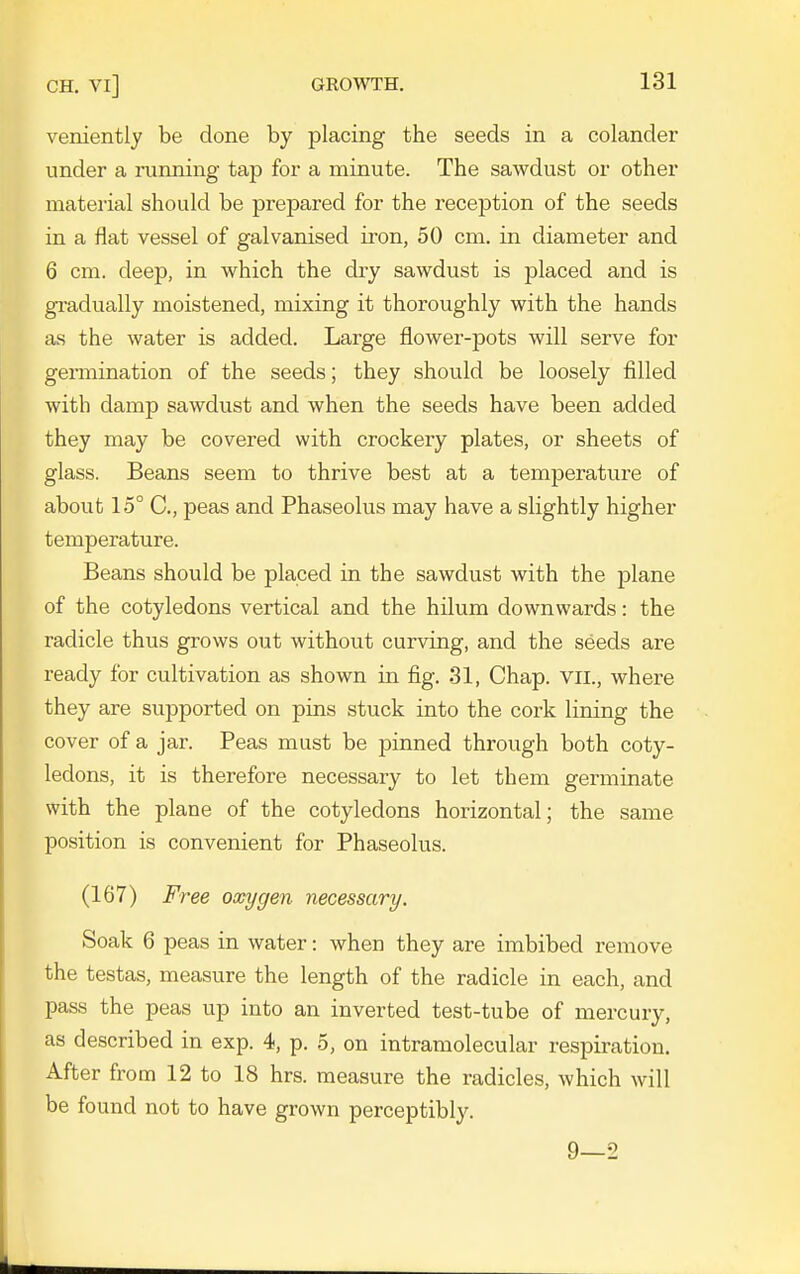 veniently be done by placing the seeds in a colander under a running tap for a minute. The sawdust or other material should be prepared for the reception of the seeds in a flat vessel of galvanised iron, 50 cm. in diameter and 6 cm. deep, in which the dry sawdust is placed and is gradually moistened, mixing it thoroughly with the hands as the water is added. Large flower-pots will serve for germination of the seeds; they should be loosely filled with damp sawdust and when the seeds have been added they may be covered with crockery plates, or sheets of glass. Beans seem to thrive best at a temperature of about 15° C, peas and Phaseolus may have a slightly higher temperature. Beans should be placed in the sawdust with the plane of the cotyledons vertical and the hilum downwards: the radicle thus grows out without curving, and the seeds are ready for cultivation as shown in fig. 31, Chap, vil., where they are supported on pins stuck into the cork lining the cover of a jar. Peas must be pinned through both coty- ledons, it is therefore necessary to let them germinate with the plane of the cotyledons horizontal; the same position is convenient for Phaseolus. (167) Free oxygen necessary. Soak 6 peas in water: when they are imbibed remove the testas, measure the length of the radicle in each, and pass the peas up into an inverted test-tube of mercury, as described in exp. 4, p. 5, on intramolecular respiration. After from 12 to 18 hrs. measure the radicles, which will be found not to have grown perceptibly. 9—2