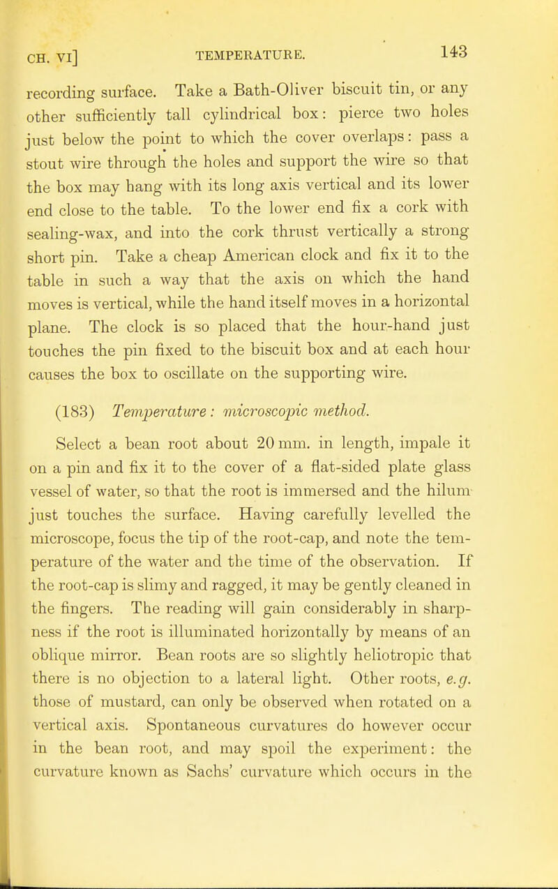 recording surface. Take a Bath-Oliver biscuit tin, or any other sufficiently tall cylindrical box: pierce two holes just below the point to which the cover overlaps: pass a stout wire through the holes and support the wii'e so that the box may hang with its long axis vertical and its lower end close to the table. To the lower end fix a cork with sealing-wax, and into the cork thrust vertically a strong short pin. Take a cheap American clock and fix it to the table in such a way that the axis on which the hand moves is vertical, while the hand itself moves in a horizontal plane. The clock is so placed that the hour-hand just touches the pin fixed to the biscuit box and at each horn- causes the box to oscillate on the supporting wire. (183) Temperature: microscopic method. Select a bean root about 20 mm. in length, impale it on a pin and fix it to the cover of a flat-sided plate glass vessel of water, so that the root is immersed and the hilum just touches the surface. Having carefully levelled the microscope, focus the tip of the root-cap, and note the tem- perature of the water and the time of the observation. If the root-cap is slimy and ragged, it may be gently cleaned in the fingers. The reading will gain considerably in sharp- ness if the root is illuminated horizontally by means of an oblique mirror. Bean roots are so slightly heliotropic that there is no objection to a lateral light. Other roots, e.g. those of mustard, can only be observed when rotated on a vertical axis. Spontaneous curvatures do however occur in the bean root, and may spoil the experiment: the curvature known as Sachs' curvature which occurs in the