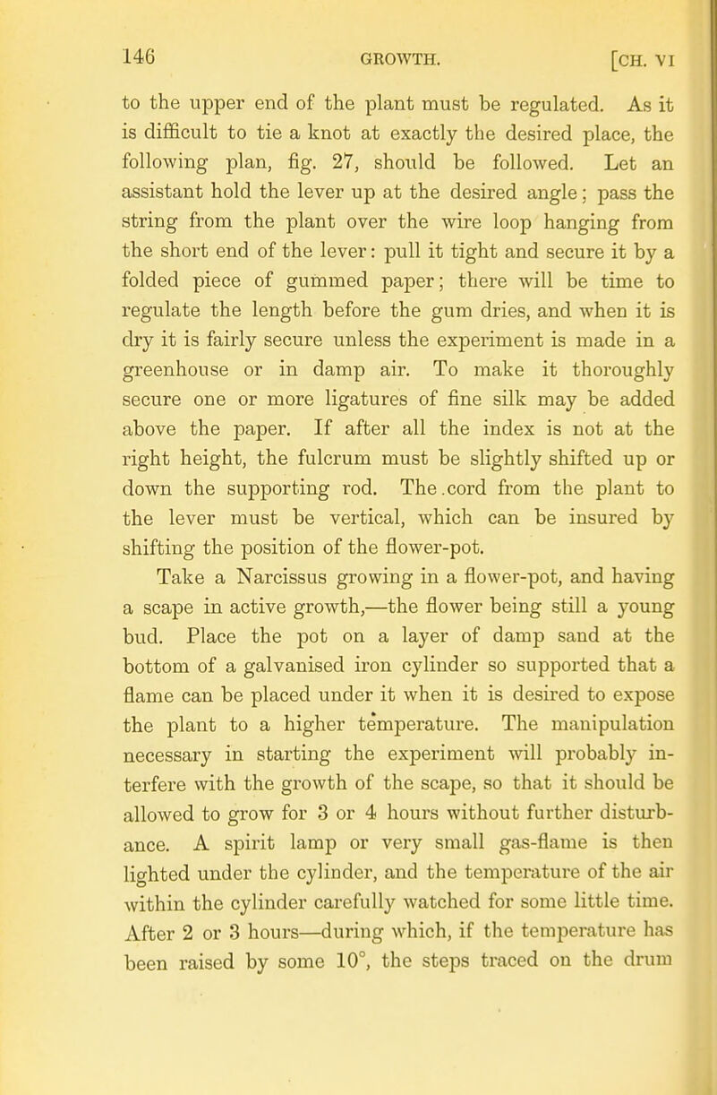 to the upper end of the plant must be regulated. As it is difficult to tie a knot at exactly the desired place, the following plan, fig. 27, should be followed. Let an assistant hold the lever up at the desired angle; pass the string from the plant over the wire loop hanging from the short end of the lever: pull it tight and secure it by a folded piece of gummed paper; there will be time to regulate the length before the gum dries, and when it is dry it is fairly secure unless the exjoeriment is made in a greenhouse or in damp air. To make it thoroughly secure one or more ligatures of fine silk may be added above the paper. If after all the index is not at the right height, the fulcrum must be slightly shifted up or down the supporting rod. The.cord from the plant to the lever must be vertical, which can be insured by shifting the position of the flower-pot. Take a Narcissus growing in a flower-pot, and having a scape in active growth,—the flower being still a young bud. Place the pot on a layer of damp sand at the bottom of a galvanised iron cylinder so supported that a flame can be placed under it when it is desired to expose the plant to a higher temperature. The manipulation necessary in starting the experiment will probably in- terfere with the growth of the scape, so that it should be allowed to grow for 3 or 4 hours without further disturb- ance. A spirit lamp or very small gas-flame is then lighted under the cylinder, and the temperature of the air within the cylinder carefully watched for some little time. After 2 or 3 hours—during which, if the temperature has been raised by some 10°, the steps traced on the drum