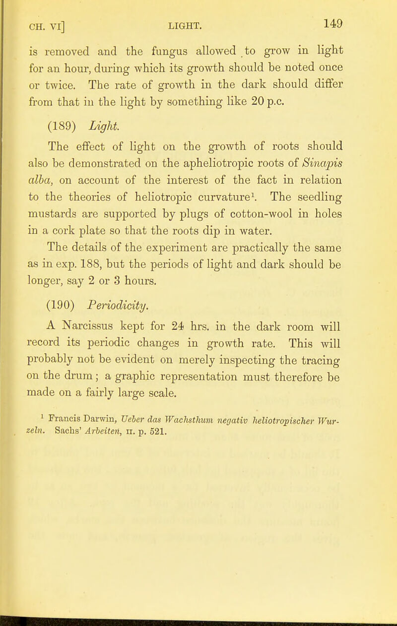 is removed and the fungus allowed to grow in light for an hour, during which its growth should be noted once or twice. The rate of growth in the dark should differ from that in the light by something like 20 p.c. (189) Light The effect of light on the growth of roots should also be demonstrated on the apheliotropic roots of Siiiapis alba, on account of the interest of the fact in relation to the theories of heliotropic curvature^ The seedling mustards are supported by plugs of cotton-wool in holes in a cork plate so that the roots dip in water. The details of the experiment are practically the same as in exp. 188, but the periods of light and dark should be longer, say 2 or 3 hours. (190) Periodicity. A Narcissus kept for 24 hrs. in the dark room will record its periodic changes in growth rate. This will probably not be evident on merely inspecting the tracing on the drum ; a graphic representation must therefore be made on a fairly large scale. ' Francis Darwin, Ueber das Wachsthum negativ lieliotropischer Wur- zeln. Sachs' Arbeiten, ii. p. 521.