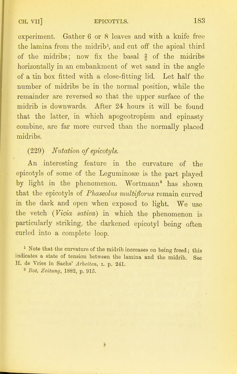 experiment. Gather 6 or 8 leaves and with a knife free the lamina from the midribs and cut off the apical third of the midribs; now fix the basal | of the midribs horizontally in an embankment of wet sand in the angle of a tin box fitted with a close-fitting lid. Let half the number of midribs be in the normal position, while the remainder are reversed so that the upper surface of the midrib is downwards. After 24 hours it will be found that the latter, in which apogeotropisna and epinasty combine, are far more curved than the normally placed midribs. (229) Nutation of epicotyls. An interesting feature in the curvature of the epicotyls of some of the Leguminosse is the part played by light in the phenomenon. Wortmann* has shown that the epicotyls of Phaseolus multijlorus remain curved in the dark and open when exposed to light. We use the vetch (Vicia sativa) in which the phenomenon is particularly striking, the darkened epicotyl being often curled into a complete loop. 1 Note that the curvature of the midrib increases on being freed; this indicates a state of tension between the lamina and the midrib. See H. de Vries in Sachs' Arbeiten, i. p. 241. 2 Bot. Zeitung, 1882, p. 915.