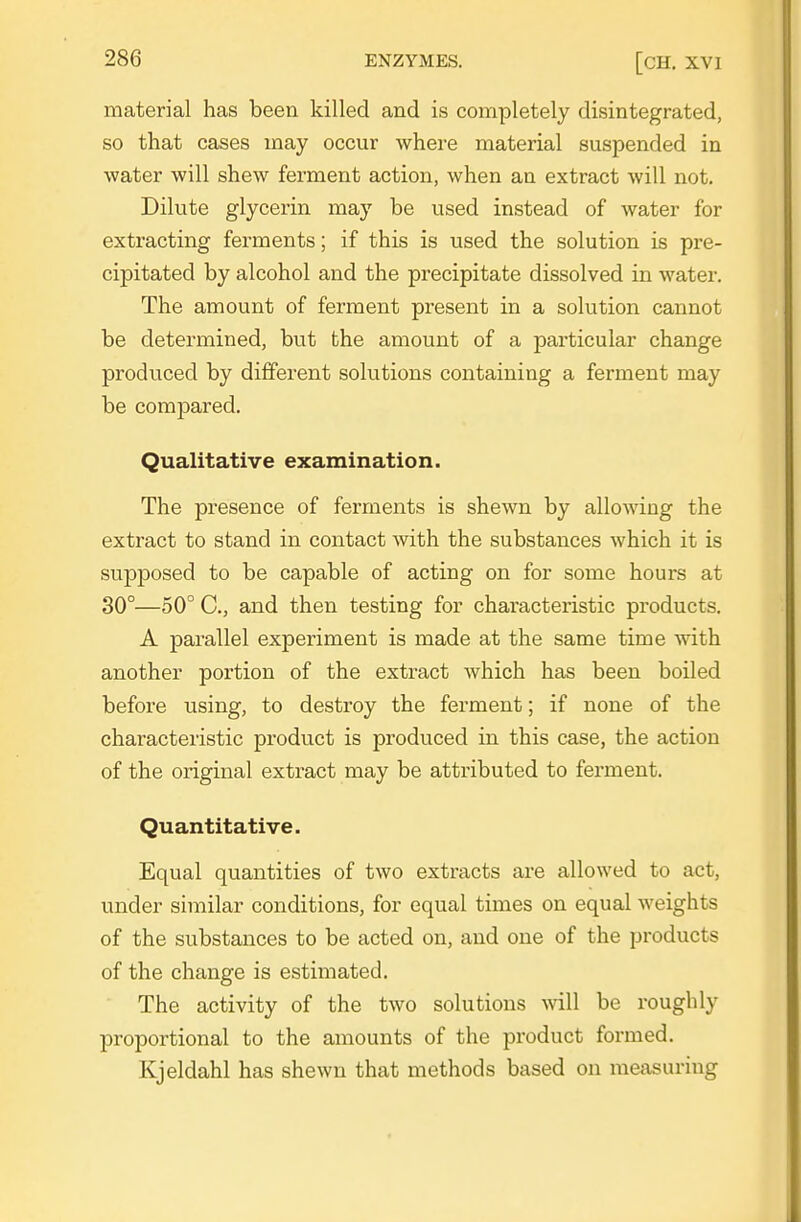 material has been killed and is completely disintegrated, so that cases may occur where material suspended in water will shew ferment action, when an extract will not. Dilute glycerin may be used instead of water for extracting ferments; if this is used the solution is pre- cipitated by alcohol and the precipitate dissolved in watei\ The amount of ferment present in a solution cannot be determined, but the amount of a particular change produced by different solutions containing a ferment may be compared. Qualitative examination. The presence of ferments is shewn by allowing the extract to stand in contact with the substances which it is supposed to be capable of acting on for some hours at 30°—50° C, and then testing for characteristic products. A parallel experiment is made at the same time with another portion of the extract which has been boiled before using, to destroy the ferment; if none of the characteristic product is produced in this case, the action of the original extract may be atti'ibuted to ferment. Quantitative. Equal quantities of two extracts are allowed to act, under similar conditions, for equal times on equal weights of the substances to be acted on, and one of the products of the change is estimated. The activity of the two solutions will be roughly proportional to the amounts of the product formed. Kjeldahl has shewn that methods based on measuring