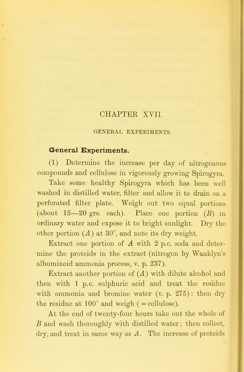 GENERAL EXPERIMENTS. General Experiments. (1) Determine the increase per day of nitrogenous compounds and cellulose in vigorously growing Spirogyra. Take some healthy Spirogyra which has been well washed in distilled water, filter and allow it to drain on a perforated filter plate. Weigh out two equal portions (about 15—20 grs. each). Place one portion (B) in ordinary water and expose it to bright sunlight. Dry the other portion (A) at 30°, and note its dry weight. Extract one portion of A with 2 p.c. soda and deter- mine the proteids in the extract (nitrogen by Wankh-n's albuminoid ammonia process, v. p. 237). Extract another portion of (A) with dilute alcohol and then with 1 p.c. sulphuric acid and treat the residue with ammonia and bromine water (v. p. 275): then diy the residue at 100° and weigh (= cellulose). At the end of twenty-four hours take out the whole of B and wash thoroughly with distilled water; then collect, dry, and treat in same way as A. The increase of proteids