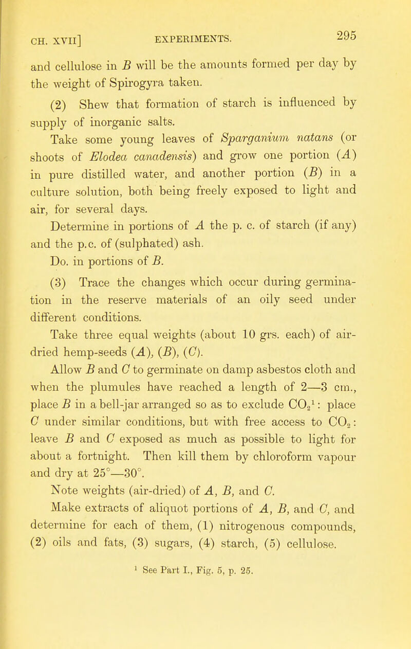 CH. XVIl] EXPERIMENTS. and cellulose in B will be the amounts formed per day by the weight of Spirogyra taken. (2) Shew that formation of starch is influenced by supply of inorganic salts. Take some young leaves of Sparganium nutans (or shoots of Elodea canadensis) and gi'ow one portion {A) in pure distilled water, and another portion (B) in a culture solution, both being freely exposed to light and air, for several days. Determine in portions of A the p. c. of starch (if any) and the p.c. of (sulphated) ash. Do. in portions of B. (3) Trace the changes which occur during germina- tion in the reserve materials of an oily seed under different conditions. Take three equal weights (about 10 grs. each) of air- dried hemp-seeds (-4), (B), (C). Allow B and G to germinate on damp asbestos cloth and when the plumules have reached a length of 2—3 cm., place B in a bell-jar arranged so as to exclude COa^: place G under similar conditions, but with free access to CO2: leave B and G exposed as much as possible to light for about a fortnight. Then kill them by chloroform vapour and dry at 25°—30°. Note weights (air-dried) oi A, B, and C. Make extracts of aliquot portions of ^, jB, and G, and determine for each of them, (1) nitrogenous compounds, (2) oils and fats, (3) sugars, (4) starch, (5) cellulose.