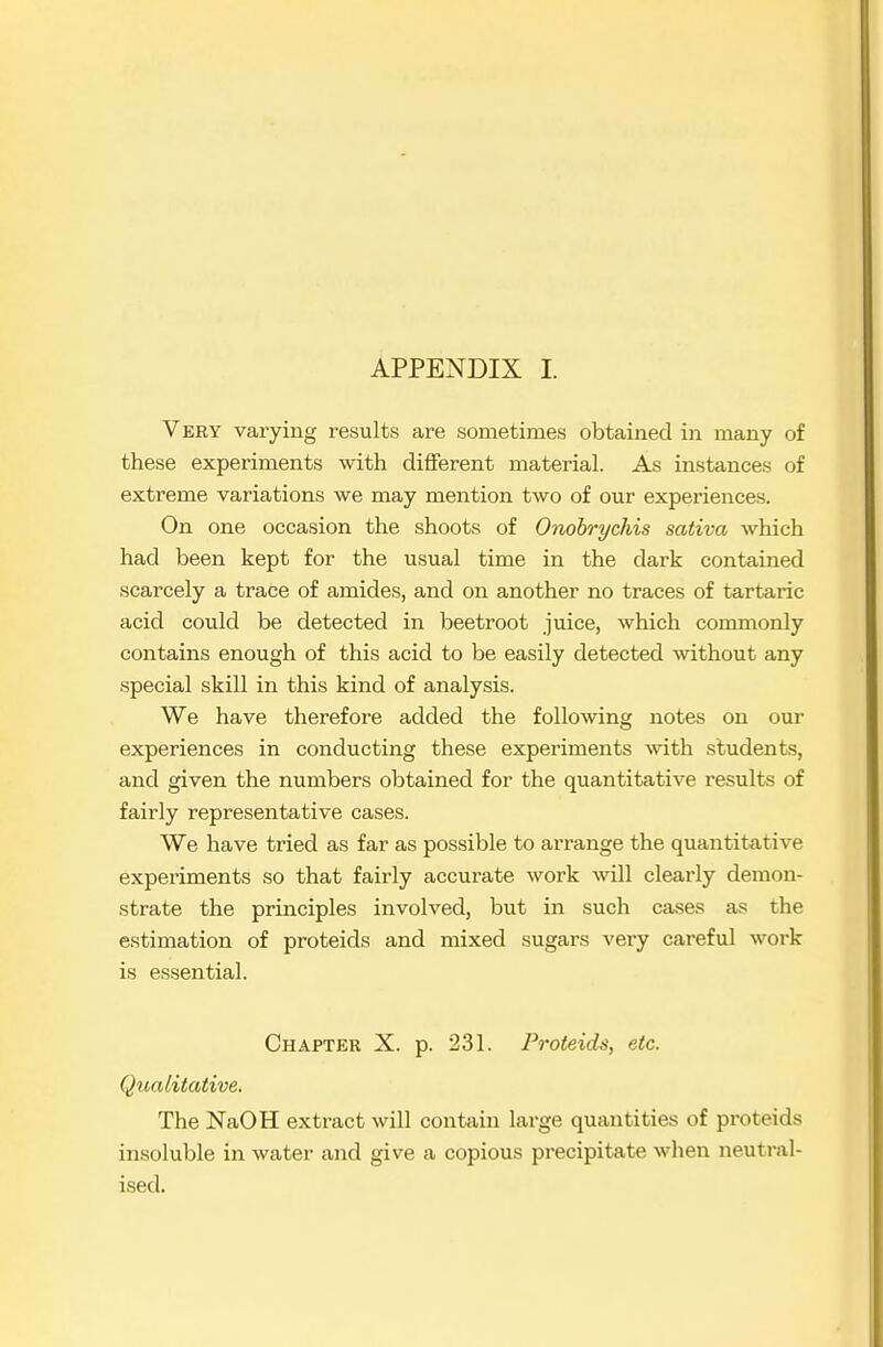 APPENDIX I. Very varying results are sometimes obtained in many of these experiments with different material. As instances of extreme variations we may mention two of our experiences. On one occasion the shoots of Onohrychis sativa which had been kept for the usual time in the dark contained scarcely a trace of amides, and on another no traces of tartaric acid could be detected in beetroot juice, which cormnonly contains enough of this acid to be easily detected without any special skill in this kind of analysis. We have therefore added the following notes on our experiences in conducting these experiments wth students, and given the numbers obtained for the quantitative results of fairly representative cases. We have tried as far as possible to arrange the quantitative experiments so that fairly accurate work will clearly demon- strate the principles involved, but in such cases as the estimation of proteids and mixed sugars very careful work is essential. Chapter X. p. 231. Proteids, etc. Qualitative. The NaOH extract will contain large quantities of proteids insoluble in water and give a copious precipitate when neutral- ised.