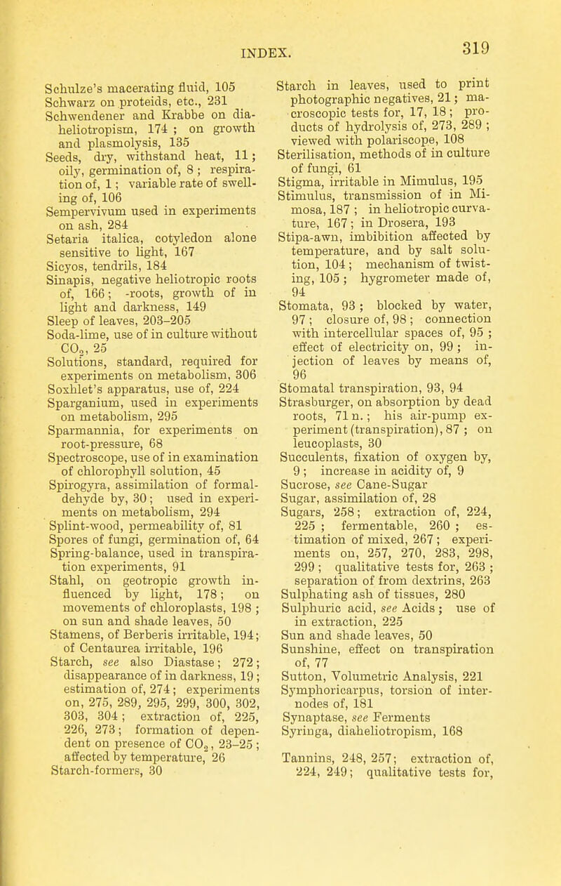 Schulze's macerating fliaid, 105 Schwarz on proteids, etc., 231 Schwendener and Ki-abbe on dia- heliotropism, 174 ; on growth and plasmolysis, 135 Seeds, dry, withstand heat, 11; oily, germination of, 8 ; respira- tion of, 1; variable rate of swell- ing of, 106 Sempervivum used in experiments on ash, 284 Setaria italica, cotyledon alone sensitive to light, 167 Sicyos, tendrils, 184 Sinapis, negative heliotropic roots of, 166; -roots, growth of in light and darkness, 149 Sleep of leaves, 203-205 Soda-lime, use of in culture without COj, 25 Solutions, standard, required for experiments on metabolism, 806 Soshlet's apparatus, use of, 224 Sparganium, used in experiments on metabolism, 295 Sparmannia, for experiments on root-pressure, 68 Spectroscope, use of in examination of chlorophyll solution, 45 Spirogyra, assimilation of formal- dehyde by, 30; used in experi- ments on metabohsm, 294 Splint-wood, permeability of, 81 Spores of fungi, germination of, 64 Spring-balance, used in transpira- tion experiments, 91 Stahl, on geotropic growth in- fluenced by light, 178; on movements of chloroplasts, 198 ; on sun and shade leaves, 50 Stamens, of Berberis irritable, 194; of Centaurea in-itable, 196 Starch, see also Diastase; 272; disappearance of in darkness, 19; estimation of, 274; experiments on, 275, 289, 295, 299, 300, 302, 303, 304 ; extraction of, 225, 226, 273; formation of depen- dent on presence of COj, 23-25 ; affected by temperature, 26 Starch-formers, 30 Starch in leaves, used to print photographic negatives, 21; ma- croscopic tests for, 17, 18 ; pro- ducts of hydi-olysis of, 273, 289 ; viewed with polariscope, 108 Sterilisation, methods of in culture of fungi, 61 Stigma, irritable in Mimulus, 195 Stimulus, transmission of in Mi- mosa, 187 ; in heliotropic curva- ture, 167 ; in Drosera, 193 Stipa-awn, imbibition affected by temperature, and by salt solu- tion, 104 ; mechanism of twist- ing, 105 ; hygrometer made of, 94 Stomata, 93 ; blocked by water, 97 ; closure of, 98 ; connection with intercellular spaces of, 95 ; effect of electricity on, 99 ; in- jection of leaves by means of, 96 Stomatal transpiration, 93, 94 Strasburger, on absorption by dead roots, 71 n.; his air-pump ex- periment (transpiration), 87 ; on leucoplasts, 30 Succulents, fixation of oxygen by, 9 ; increase in acidity of, 9 Sucrose, see Cane-Sugar Sugar, assimilation of, 28 Sugars, 258; extraction of, 224, 225 ; fermentable, 260 ; es- timation of mixed, 267 ; experi- ments on, 257, 270, 283, 298, 299 ; qualitative tests for, 263 ; separation of from dextrins, 263 Sulphating ash of tissues, 280 Sulphuric acid, see Acids ; use of in extraction, 225 Sun and shade leaves, 50 Sunshine, effect on transpiration of, 77 Sutton, Volumetric Analysis, 221 Symphoricarpus, torsion of inter- nodes of, 181 Synaptase, see Ferments Syriuga, diaheliotropism, 168 Tannins, 248, 257; extraction of, 224, 249; qualitative tests for,