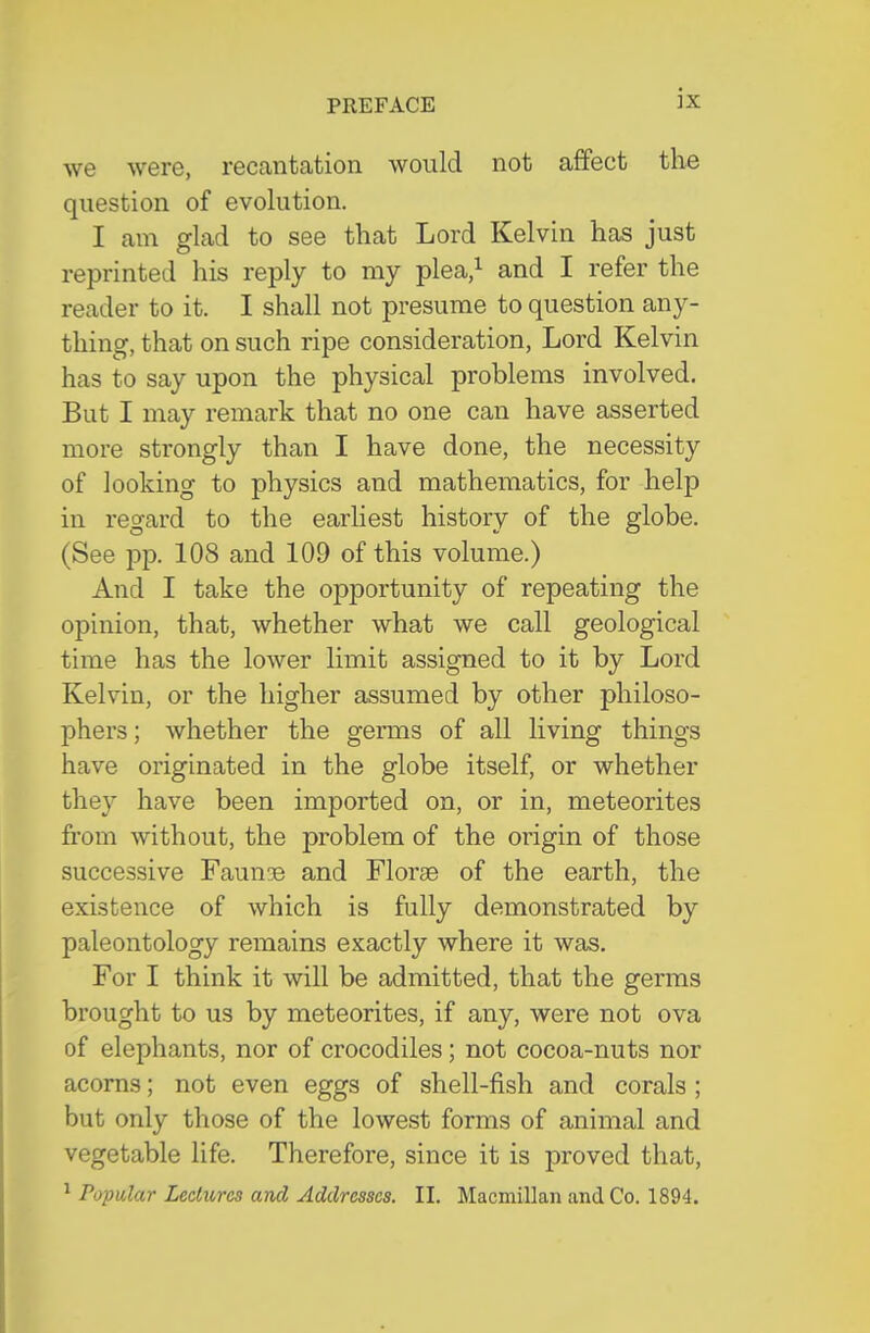 we were, recantation would not affect the question of evolution. I am glad to see that Lord Kelvin has just reprinted his reply to my plea/ and I refer the reader to it. I shall not presume to question any- thing, that on such ripe consideration, Lord Kelvin has to say upon the physical problems involved. But I may remark that no one can have asserted more strongly than I have done, the necessity of looking to physics and mathematics, for help in regard to the earliest history of the globe. (See pp. 108 and 109 of this volume.) And I take the opportunity of repeating the opinion, that, whether what we call geological time has the lower limit assigned to it by Lord Kelvin, or the higher assumed by other philoso- phers ; whether the germs of all living things have originated in the globe itself, or whether they have been imported on, or in, meteorites from without, the problem of the origin of those successive Faunae and Florae of the earth, the existence of which is fully demonstrated by paleontology remains exactly where it was. For I think it will be admitted, that the germs brought to us by meteorites, if any, were not ova of elephants, nor of crocodiles; not cocoa-nuts nor acorns; not even eggs of shell-fish and corals ; but only those of the lowest forms of animal and vegetable life. Therefore, since it is proved that, ^ Popular Lectures and Addresses. II. Macmillan and Co. 1894.