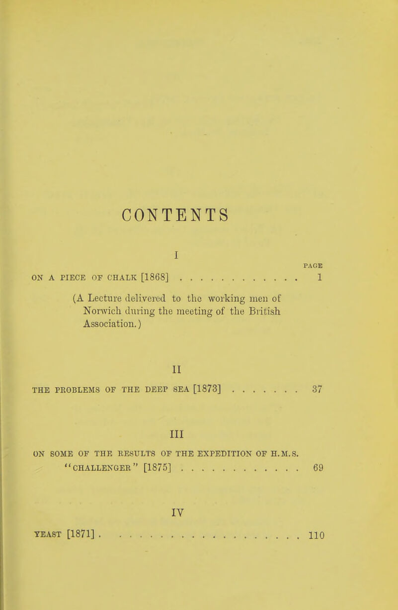 CONTENTS I PAGE ON A PIECE OF CHALK [1868] 1 (A Lecture delivered to the working men of Norwich during the meeting of the British Association.) II THE PROBLEMS OF THE DEEP SEA [1873] 37 III ON SOME OF THE RESULTS OF THE EXPEDITION OF H.M.S. CHALLENGER [1875] 69 IV YEAST [1871] 110