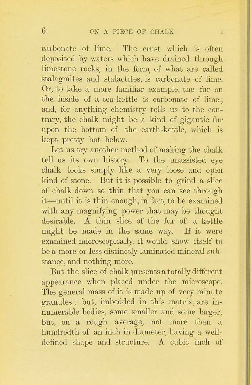 carbonate of lime. The crust wliicli is often deposited by waters which have drained tlirough limestone rocks, in the form of what are called stalagmites and stalactites, is carbonate of lime. Or, to take a more familiar example, the fur on the inside of a tea-kettle is carbonate of lime; and, for anything chemistry tells us to the con- trary, the chalk might be a kind of gigantic fur upon the bottom of the earth-kettle, which is kept pretty hot below. Let us try another method of making the chalk tell us its own history. To the unassisted eye chalk looks simply like a very loose and open kind of stone. But it is possible to grind a slice of chalk down so thin that you can see through it—until it is thin enough, in fact, to be examined with any magnifying power that may be thought desirable. A thin slice of the fur of a kettle might be made in the same way. If it were examined microscopically, it would show itself to be a more or less distinctly laminated mineral sub- stance, and nothing more. But the slice of chalk presents a totally different appearance when placed under the microscope. The general mass of it is made up of very minute granules ; but, imbedded in this matrix, are in- numerable bodies, some smaller and some larger, but, on a rough average, not more than a hundredth of an inch in diameter, having a well- defined shape and structure. A cubic inch of