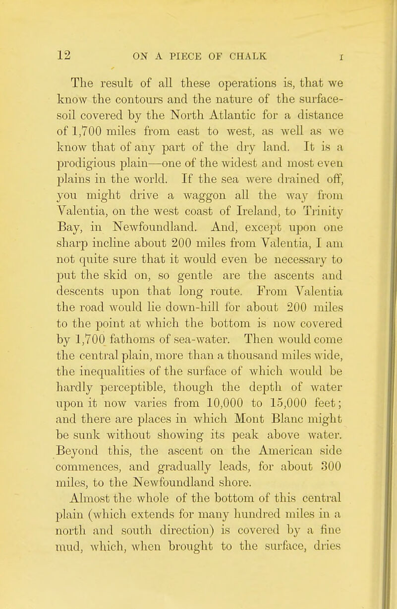 The result of all these operations is, that we know the contours and the nature of the surface- soil covered by the North Atlantic for a distance of 1,700 miles from east to west, as well as we know that of any part of the dry land. It is a j)rodigious jDlain—one of the widest and most even plains in the world. If the sea Avere drained off, you might drive a waggon all the way from Valentia, on the west coast of Ireland, to Trinity Bay, in Newfoundland. And, except upon one sharp incline about 200 miles from Valentia, I am not quite sure that it would even be necessary to put the skid on, so gentle are the ascents and descents upon that long route. From Valentia the road would lie down-hill lor about 200 miles to the point at which the bottom is now covered by 1,700 fathoms of sea-water. Then would come the central plain, more than a thousand miles wide, the inequalities of the surface of which would be hardly perceptible, though the depth of water upon it now varies from 10,000 to 15,000 feet; and there are places in which Mont Blanc might be sunk without showing its peak above water. Beyond this, the ascent on the American side commences, and gradually leads, for about 300 miles, to the Newfoundland shore. Almost the whole of the bottom of this central plain (which extends for many hundred miles in a north and south direction) is covered by a fine mud, which, when brought to the surfiice, dries